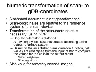 Numeric transformation of scan- to gDB-coordinates A scanned document is not georeferenced Scan-coordinates are relative to the reference system of the scan-device Transformation of the scan-coordinates is necessary, using GCP Regular cell-raster is distorted A new ‘empty’ cell-raster is created according to the output-reference system Based on the established transformation function, cell values are resampled from the input raster to compute the values for the cells in the output raster  Neirest neighbour Other algorithms Also valid for remotely sensed images ! 