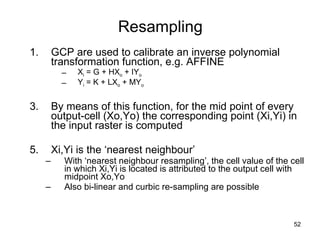 Resampling GCP are used to calibrate an inverse polynomial transformation function, e.g. AFFINE X i  = G + HX o  + IY o Y i  = K + LX o  + MY o By means of this function, for the mid point of every  output-cell (Xo,Yo) the corresponding point (Xi,Yi) in the input raster is computed  Xi,Yi is the ‘nearest neighbour’ With ‘nearest neighbour resampling’, the cell value of the cell in which Xi,Yi is located is attributed to the output cell with midpoint Xo,Yo Also bi-linear and curbic re-sampling are possible 