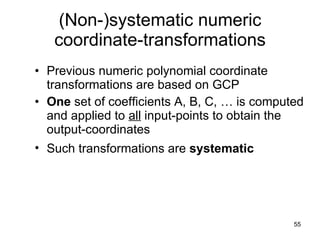(Non-)systematic numeric coordinate-transformations Previous numeric polynomial coordinate transformations are based on GCP  One  set of coefficients A, B, C, … is computed and applied to  all  input-points to obtain the output-coordinates Such transformations are  systematic   