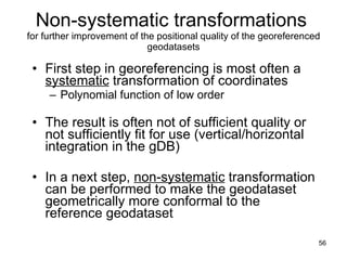 Non-systematic transformations   for further improvement of the positional quality of the georeferenced geodatasets First step in georeferencing is most often a  systematic  transformation of coordinates  Polynomial function of low order The result is often not of sufficient quality or not sufficiently fit for use (vertical/horizontal integration in the gDB)  In a next step,  non-systematic  transformation can be performed to make the geodataset geometrically more conformal to the reference geodataset  