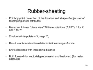Rubber-sheeting Point-by-point correction of the location and shape of objects or of resampling of cell attributes Based on 2 linear “piece wise” TIN-interpolations (7.PPT), 1 for X and 1 for Y Z-value to interpolate = X o  resp. Y o Result = not-constant translation/rotation/change of scale  Shifts decrease with increasing distance Both forward (for vectorial geodatasets) and backward (for raster datasets) 