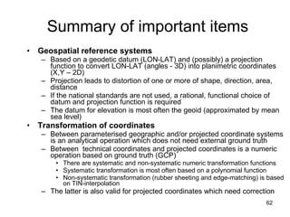 Summary of important items Geospatial reference systems Based on a geodetic datum (LON-LAT) and (possibly) a projection function to convert LON-LAT (angles - 3D) into planimetric coordinates (X,Y – 2D) Projection leads to distortion of one or more of shape, direction, area, distance If the national standards are not used, a rational, functional choice of datum and projection function is required  The datum for elevation is most often the geoid (approximated by mean sea level) Transformation of coordinates Between parameterised geographic and/or projected coordinate systems is an analytical operation which does not need external ground truth Between  technical coordinates and projected coordinates is a numeric operation based on ground truth (GCP) There are systematic and non-systematic numeric transformation functions Systematic transformation is most often based on a polynomial function Non-systematic transformation (rubber sheeting and edge-matching) is based on TIN-interpolation The latter is also valid for projected coordinates which need correction 