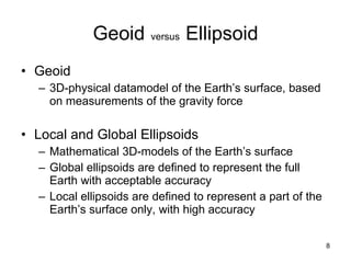 Geoid   versus   Ellipsoid Geoid 3D-physical datamodel of the Earth’s surface, based on measurements of the gravity force Local and Global Ellipsoids  Mathematical 3D-models of the Earth’s surface Global ellipsoids are defined to represent the full Earth with acceptable accuracy Local ellipsoids are defined to represent a part of the Earth’s surface only, with high accuracy 