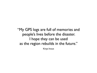 “My GPS logs are full of memories and
   people’s lives before the disaster.
       I hope they can be used
 as the region rebuilds in the future.”
                Kinya Inoue
 