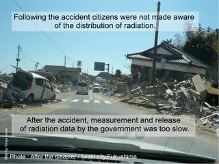 Following the accident citizens were not made aware
                                     of the distribution of radiation.




                             After the accident, measurement and release
                           of radiation data by the government was too slow.
Slide by: Kinya Inoue




                        Photo : After the disaster / Iwaki city,Fukushima
 