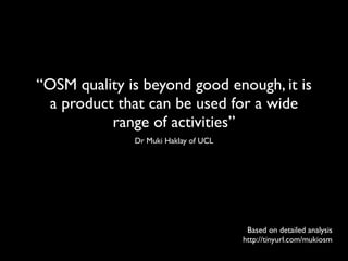 “OSM quality is beyond good enough, it is
 a product that can be used for a wide
          range of activities”
              Dr Muki Haklay of UCL




                                       Based on detailed analysis
                                      http://tinyurl.com/mukiosm
 