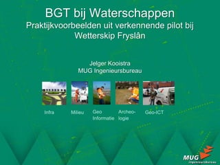 BGT bij Waterschappen
Praktijkvoorbeelden uit verkennende pilot bij
             Wetterskip Fryslân


                 Jelger Kooistra
               MUG Ingenieursbureau




    Infra   Milieu   Geo        Archeo-   Geo-ICT
                     Informatie logie
 