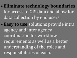 • Eliminate technology boundaries
  for access to GIS data and allow for
  data collection by end users.
• Easy to use solutions provide intra
  agency and inter agency
  coordination for workflow
  requirements as well as a better
  understanding of the roles and
  responsibilities of each.
 
