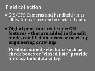 Field collection
• GIS/GPS Cameras and handheld units
  allow for features and associated data.
• Digital pens can create new GIS
  features – that are added in the edit
  mode, can fill data forms or mark up
  engineering drawings
  Predetermined selections such as
  check boxes or “closed lists” provide
  for easy field data entry.
 