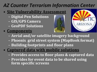 AZ Counter Terrorism Information Center
• Site Vulnerability Assessment
  – Digital Pen Solutions
  – GIS/GPS Camera
  – GeoPDF Solutions
• Components
  – Aerial and/or satellite imagery background
  – Phoenix grid street system (MapBook format)
  – Building footprints and floor plans
• Captured data with mobile solutions
  – Provides access to floor plans & captured data
  – Provides for event data to be shared using
    form specific screens
 