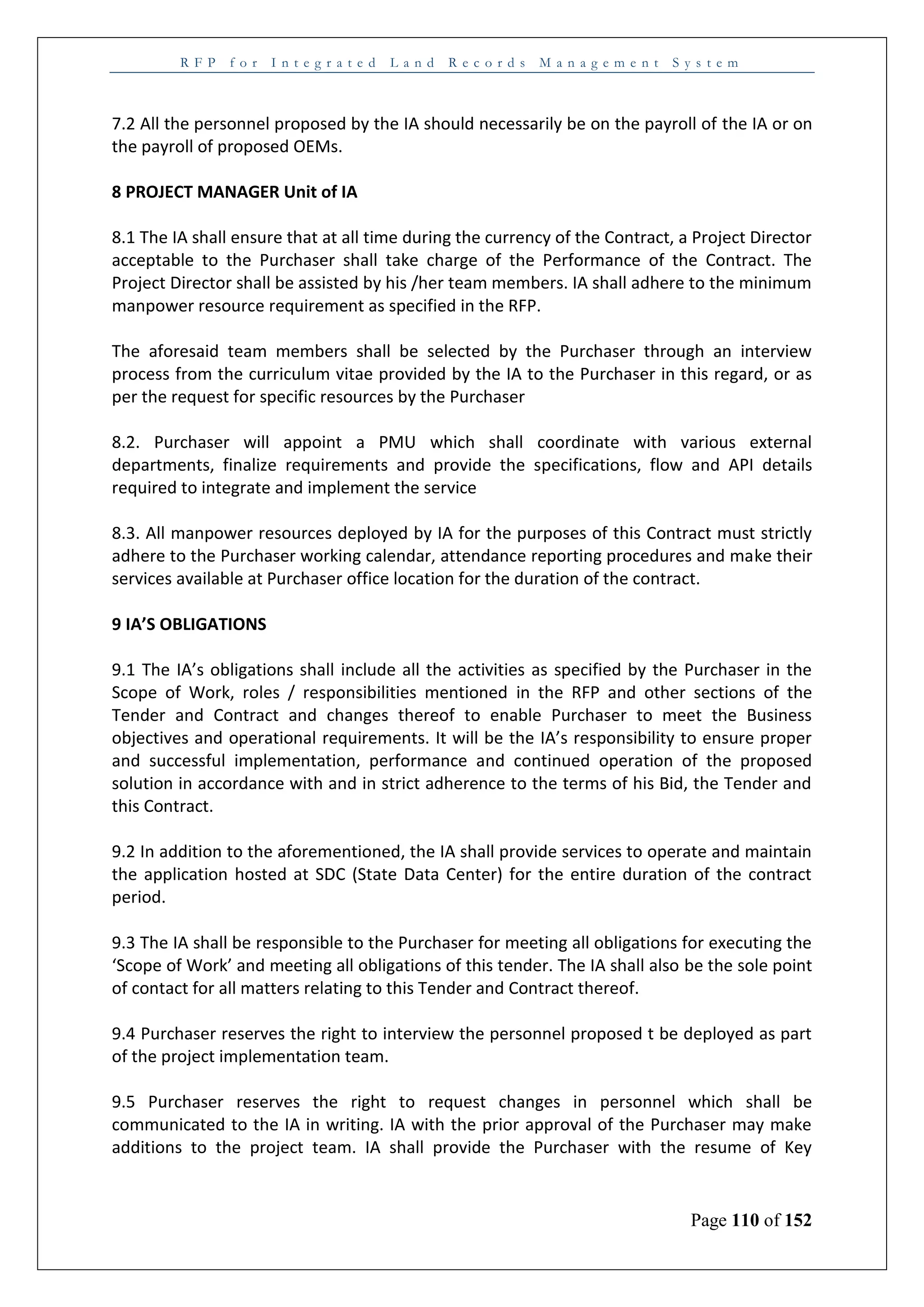 R F P f o r I n t e g r a t e d L a n d R e c o r d s M a n a g e m e n t S y s t e m
Page 110 of 152
7.2 All the personnel proposed by the IA should necessarily be on the payroll of the IA or on
the payroll of proposed OEMs.
8 PROJECT MANAGER Unit of IA
8.1 The IA shall ensure that at all time during the currency of the Contract, a Project Director
acceptable to the Purchaser shall take charge of the Performance of the Contract. The
Project Director shall be assisted by his /her team members. IA shall adhere to the minimum
manpower resource requirement as specified in the RFP.
The aforesaid team members shall be selected by the Purchaser through an interview
process from the curriculum vitae provided by the IA to the Purchaser in this regard, or as
per the request for specific resources by the Purchaser
8.2. Purchaser will appoint a PMU which shall coordinate with various external
departments, finalize requirements and provide the specifications, flow and API details
required to integrate and implement the service
8.3. All manpower resources deployed by IA for the purposes of this Contract must strictly
adhere to the Purchaser working calendar, attendance reporting procedures and make their
services available at Purchaser office location for the duration of the contract.
9 IA’S OBLIGATIONS
9.1 The IA’s obligations shall include all the activities as specified by the Purchaser in the
Scope of Work, roles / responsibilities mentioned in the RFP and other sections of the
Tender and Contract and changes thereof to enable Purchaser to meet the Business
objectives and operational requirements. It will be the IA’s responsibility to ensure proper
and successful implementation, performance and continued operation of the proposed
solution in accordance with and in strict adherence to the terms of his Bid, the Tender and
this Contract.
9.2 In addition to the aforementioned, the IA shall provide services to operate and maintain
the application hosted at SDC (State Data Center) for the entire duration of the contract
period.
9.3 The IA shall be responsible to the Purchaser for meeting all obligations for executing the
‘Scope of Work’ and meeting all obligations of this tender. The IA shall also be the sole point
of contact for all matters relating to this Tender and Contract thereof.
9.4 Purchaser reserves the right to interview the personnel proposed t be deployed as part
of the project implementation team.
9.5 Purchaser reserves the right to request changes in personnel which shall be
communicated to the IA in writing. IA with the prior approval of the Purchaser may make
additions to the project team. IA shall provide the Purchaser with the resume of Key
 