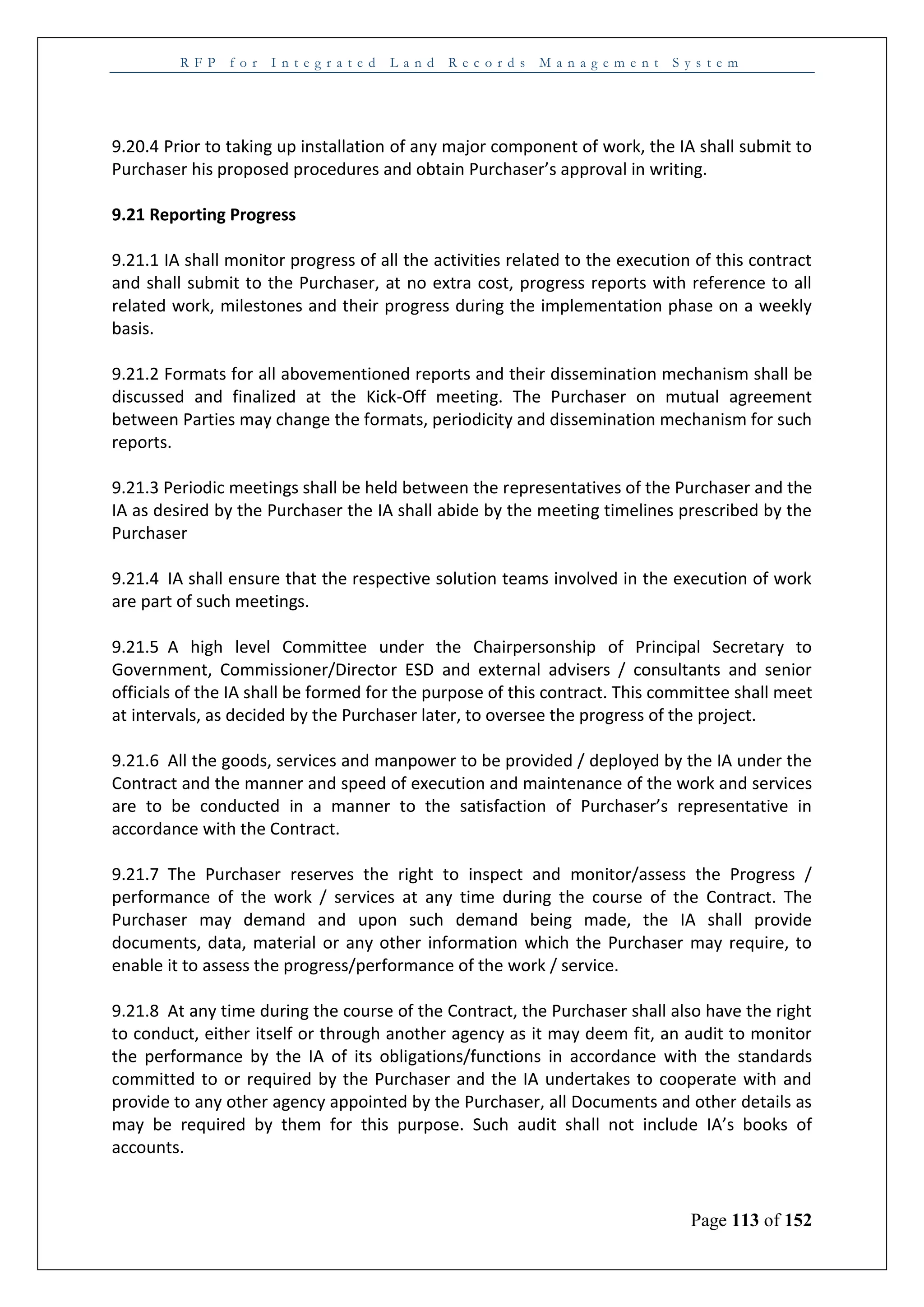 R F P f o r I n t e g r a t e d L a n d R e c o r d s M a n a g e m e n t S y s t e m
Page 113 of 152
9.20.4 Prior to taking up installation of any major component of work, the IA shall submit to
Purchaser his proposed procedures and obtain Purchaser’s approval in writing.
9.21 Reporting Progress
9.21.1 IA shall monitor progress of all the activities related to the execution of this contract
and shall submit to the Purchaser, at no extra cost, progress reports with reference to all
related work, milestones and their progress during the implementation phase on a weekly
basis.
9.21.2 Formats for all abovementioned reports and their dissemination mechanism shall be
discussed and finalized at the Kick-Off meeting. The Purchaser on mutual agreement
between Parties may change the formats, periodicity and dissemination mechanism for such
reports.
9.21.3 Periodic meetings shall be held between the representatives of the Purchaser and the
IA as desired by the Purchaser the IA shall abide by the meeting timelines prescribed by the
Purchaser
9.21.4 IA shall ensure that the respective solution teams involved in the execution of work
are part of such meetings.
9.21.5 A high level Committee under the Chairpersonship of Principal Secretary to
Government, Commissioner/Director ESD and external advisers / consultants and senior
officials of the IA shall be formed for the purpose of this contract. This committee shall meet
at intervals, as decided by the Purchaser later, to oversee the progress of the project.
9.21.6 All the goods, services and manpower to be provided / deployed by the IA under the
Contract and the manner and speed of execution and maintenance of the work and services
are to be conducted in a manner to the satisfaction of Purchaser’s representative in
accordance with the Contract.
9.21.7 The Purchaser reserves the right to inspect and monitor/assess the Progress /
performance of the work / services at any time during the course of the Contract. The
Purchaser may demand and upon such demand being made, the IA shall provide
documents, data, material or any other information which the Purchaser may require, to
enable it to assess the progress/performance of the work / service.
9.21.8 At any time during the course of the Contract, the Purchaser shall also have the right
to conduct, either itself or through another agency as it may deem fit, an audit to monitor
the performance by the IA of its obligations/functions in accordance with the standards
committed to or required by the Purchaser and the IA undertakes to cooperate with and
provide to any other agency appointed by the Purchaser, all Documents and other details as
may be required by them for this purpose. Such audit shall not include IA’s books of
accounts.
 