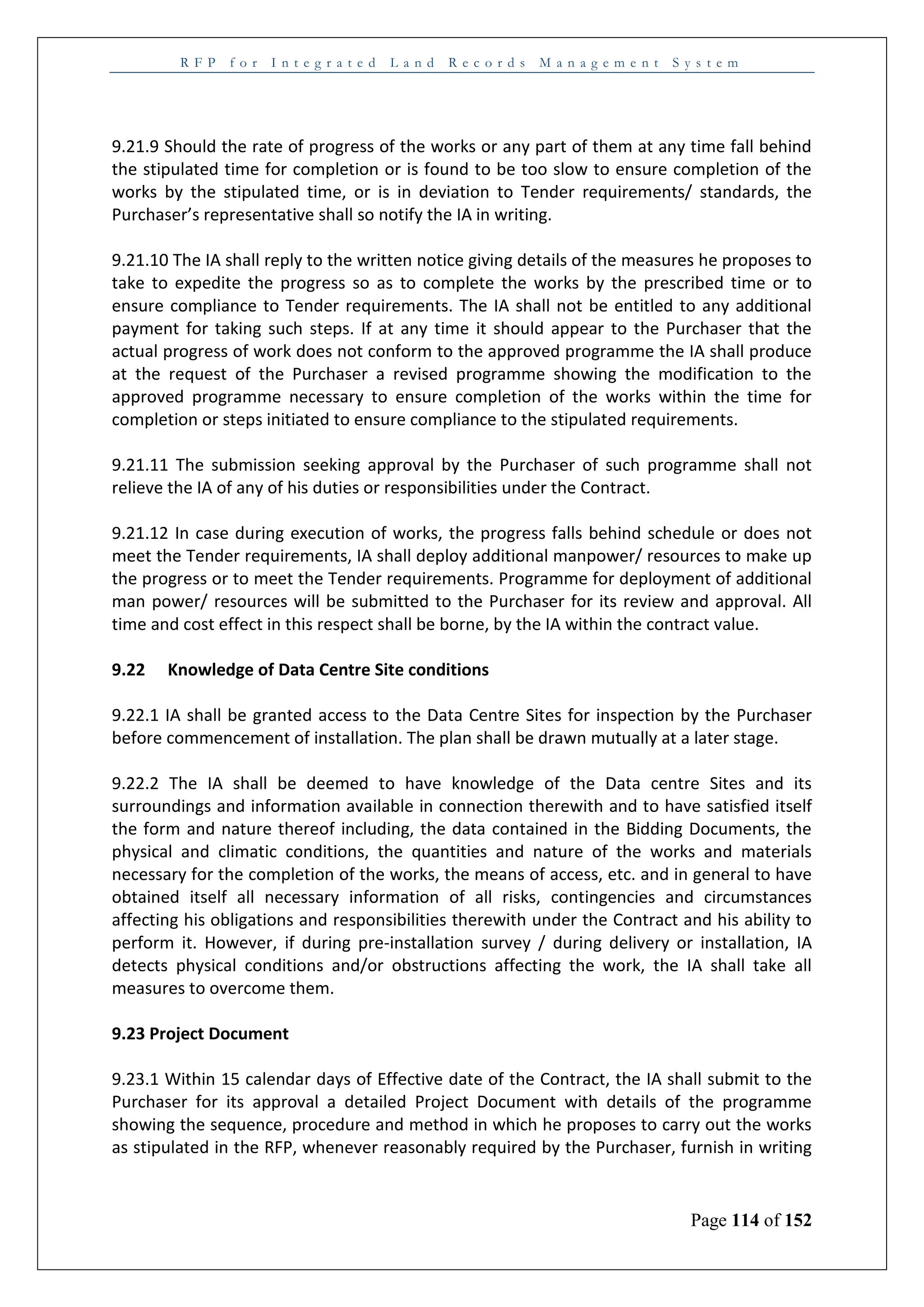 R F P f o r I n t e g r a t e d L a n d R e c o r d s M a n a g e m e n t S y s t e m
Page 114 of 152
9.21.9 Should the rate of progress of the works or any part of them at any time fall behind
the stipulated time for completion or is found to be too slow to ensure completion of the
works by the stipulated time, or is in deviation to Tender requirements/ standards, the
Purchaser’s representative shall so notify the IA in writing.
9.21.10 The IA shall reply to the written notice giving details of the measures he proposes to
take to expedite the progress so as to complete the works by the prescribed time or to
ensure compliance to Tender requirements. The IA shall not be entitled to any additional
payment for taking such steps. If at any time it should appear to the Purchaser that the
actual progress of work does not conform to the approved programme the IA shall produce
at the request of the Purchaser a revised programme showing the modification to the
approved programme necessary to ensure completion of the works within the time for
completion or steps initiated to ensure compliance to the stipulated requirements.
9.21.11 The submission seeking approval by the Purchaser of such programme shall not
relieve the IA of any of his duties or responsibilities under the Contract.
9.21.12 In case during execution of works, the progress falls behind schedule or does not
meet the Tender requirements, IA shall deploy additional manpower/ resources to make up
the progress or to meet the Tender requirements. Programme for deployment of additional
man power/ resources will be submitted to the Purchaser for its review and approval. All
time and cost effect in this respect shall be borne, by the IA within the contract value.
9.22 Knowledge of Data Centre Site conditions
9.22.1 IA shall be granted access to the Data Centre Sites for inspection by the Purchaser
before commencement of installation. The plan shall be drawn mutually at a later stage.
9.22.2 The IA shall be deemed to have knowledge of the Data centre Sites and its
surroundings and information available in connection therewith and to have satisfied itself
the form and nature thereof including, the data contained in the Bidding Documents, the
physical and climatic conditions, the quantities and nature of the works and materials
necessary for the completion of the works, the means of access, etc. and in general to have
obtained itself all necessary information of all risks, contingencies and circumstances
affecting his obligations and responsibilities therewith under the Contract and his ability to
perform it. However, if during pre-installation survey / during delivery or installation, IA
detects physical conditions and/or obstructions affecting the work, the IA shall take all
measures to overcome them.
9.23 Project Document
9.23.1 Within 15 calendar days of Effective date of the Contract, the IA shall submit to the
Purchaser for its approval a detailed Project Document with details of the programme
showing the sequence, procedure and method in which he proposes to carry out the works
as stipulated in the RFP, whenever reasonably required by the Purchaser, furnish in writing
 