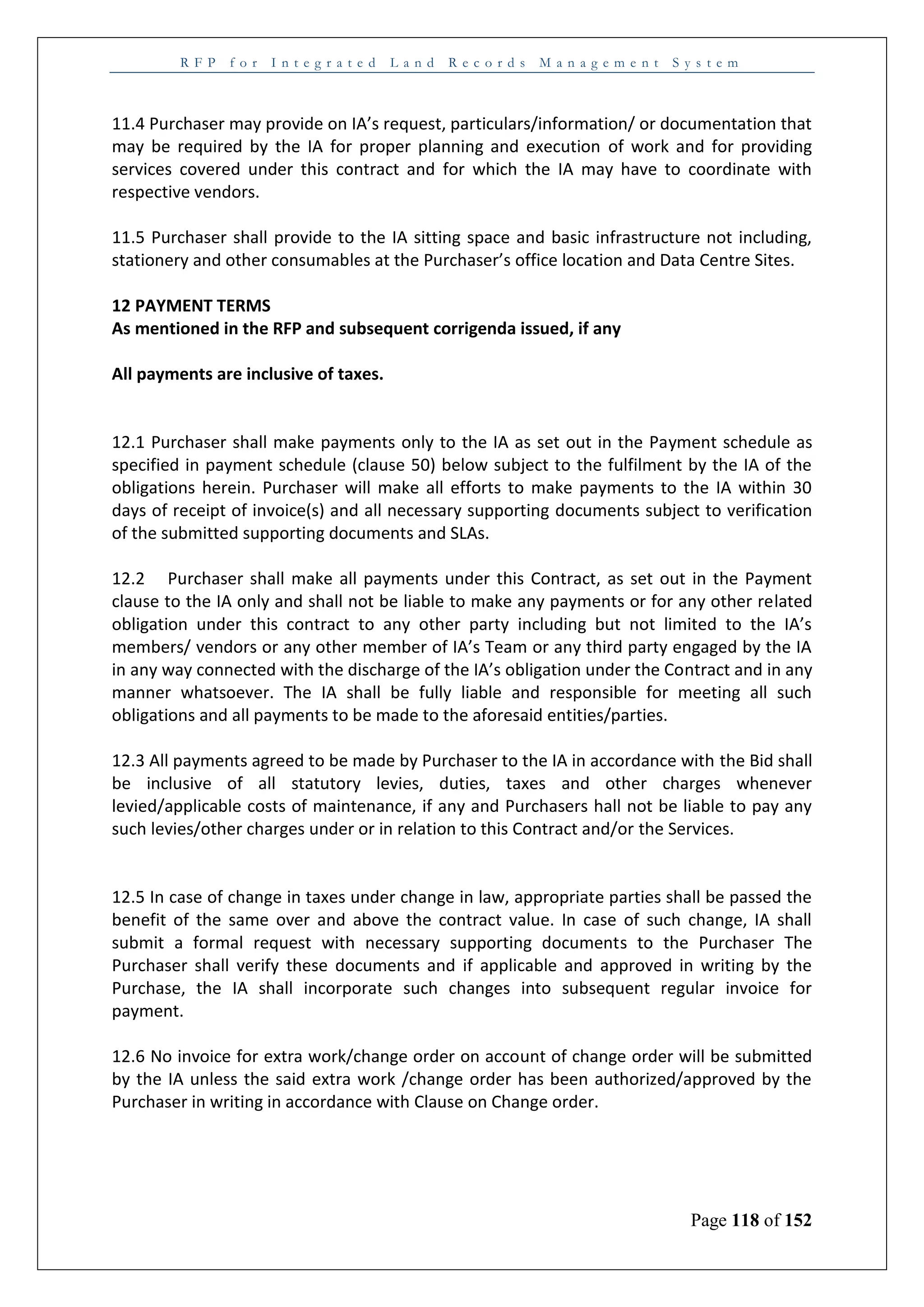 R F P f o r I n t e g r a t e d L a n d R e c o r d s M a n a g e m e n t S y s t e m
Page 118 of 152
11.4 Purchaser may provide on IA’s request, particulars/information/ or documentation that
may be required by the IA for proper planning and execution of work and for providing
services covered under this contract and for which the IA may have to coordinate with
respective vendors.
11.5 Purchaser shall provide to the IA sitting space and basic infrastructure not including,
stationery and other consumables at the Purchaser’s office location and Data Centre Sites.
12 PAYMENT TERMS
As mentioned in the RFP and subsequent corrigenda issued, if any
All payments are inclusive of taxes.
12.1 Purchaser shall make payments only to the IA as set out in the Payment schedule as
specified in payment schedule (clause 50) below subject to the fulfilment by the IA of the
obligations herein. Purchaser will make all efforts to make payments to the IA within 30
days of receipt of invoice(s) and all necessary supporting documents subject to verification
of the submitted supporting documents and SLAs.
12.2 Purchaser shall make all payments under this Contract, as set out in the Payment
clause to the IA only and shall not be liable to make any payments or for any other related
obligation under this contract to any other party including but not limited to the IA’s
members/ vendors or any other member of IA’s Team or any third party engaged by the IA
in any way connected with the discharge of the IA’s obligation under the Contract and in any
manner whatsoever. The IA shall be fully liable and responsible for meeting all such
obligations and all payments to be made to the aforesaid entities/parties.
12.3 All payments agreed to be made by Purchaser to the IA in accordance with the Bid shall
be inclusive of all statutory levies, duties, taxes and other charges whenever
levied/applicable costs of maintenance, if any and Purchasers hall not be liable to pay any
such levies/other charges under or in relation to this Contract and/or the Services.
12.5 In case of change in taxes under change in law, appropriate parties shall be passed the
benefit of the same over and above the contract value. In case of such change, IA shall
submit a formal request with necessary supporting documents to the Purchaser The
Purchaser shall verify these documents and if applicable and approved in writing by the
Purchase, the IA shall incorporate such changes into subsequent regular invoice for
payment.
12.6 No invoice for extra work/change order on account of change order will be submitted
by the IA unless the said extra work /change order has been authorized/approved by the
Purchaser in writing in accordance with Clause on Change order.
 