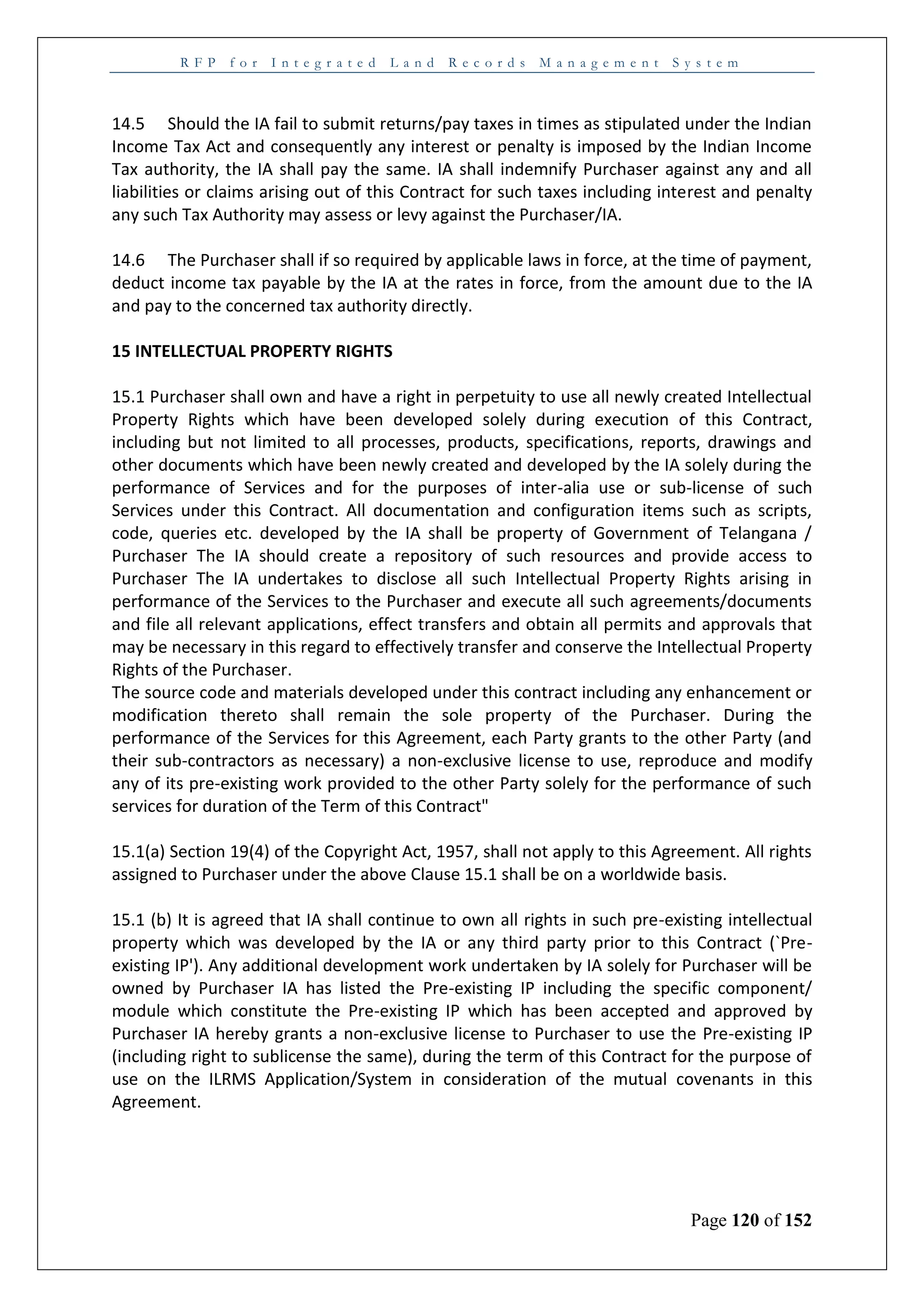 R F P f o r I n t e g r a t e d L a n d R e c o r d s M a n a g e m e n t S y s t e m
Page 120 of 152
14.5 Should the IA fail to submit returns/pay taxes in times as stipulated under the Indian
Income Tax Act and consequently any interest or penalty is imposed by the Indian Income
Tax authority, the IA shall pay the same. IA shall indemnify Purchaser against any and all
liabilities or claims arising out of this Contract for such taxes including interest and penalty
any such Tax Authority may assess or levy against the Purchaser/IA.
14.6 The Purchaser shall if so required by applicable laws in force, at the time of payment,
deduct income tax payable by the IA at the rates in force, from the amount due to the IA
and pay to the concerned tax authority directly.
15 INTELLECTUAL PROPERTY RIGHTS
15.1 Purchaser shall own and have a right in perpetuity to use all newly created Intellectual
Property Rights which have been developed solely during execution of this Contract,
including but not limited to all processes, products, specifications, reports, drawings and
other documents which have been newly created and developed by the IA solely during the
performance of Services and for the purposes of inter-alia use or sub-license of such
Services under this Contract. All documentation and configuration items such as scripts,
code, queries etc. developed by the IA shall be property of Government of Telangana /
Purchaser The IA should create a repository of such resources and provide access to
Purchaser The IA undertakes to disclose all such Intellectual Property Rights arising in
performance of the Services to the Purchaser and execute all such agreements/documents
and file all relevant applications, effect transfers and obtain all permits and approvals that
may be necessary in this regard to effectively transfer and conserve the Intellectual Property
Rights of the Purchaser.
The source code and materials developed under this contract including any enhancement or
modification thereto shall remain the sole property of the Purchaser. During the
performance of the Services for this Agreement, each Party grants to the other Party (and
their sub-contractors as necessary) a non-exclusive license to use, reproduce and modify
any of its pre-existing work provided to the other Party solely for the performance of such
services for duration of the Term of this Contract"
15.1(a) Section 19(4) of the Copyright Act, 1957, shall not apply to this Agreement. All rights
assigned to Purchaser under the above Clause 15.1 shall be on a worldwide basis.
15.1 (b) It is agreed that IA shall continue to own all rights in such pre-existing intellectual
property which was developed by the IA or any third party prior to this Contract (`Pre-
existing IP'). Any additional development work undertaken by IA solely for Purchaser will be
owned by Purchaser IA has listed the Pre-existing IP including the specific component/
module which constitute the Pre-existing IP which has been accepted and approved by
Purchaser IA hereby grants a non-exclusive license to Purchaser to use the Pre-existing IP
(including right to sublicense the same), during the term of this Contract for the purpose of
use on the ILRMS Application/System in consideration of the mutual covenants in this
Agreement.
 