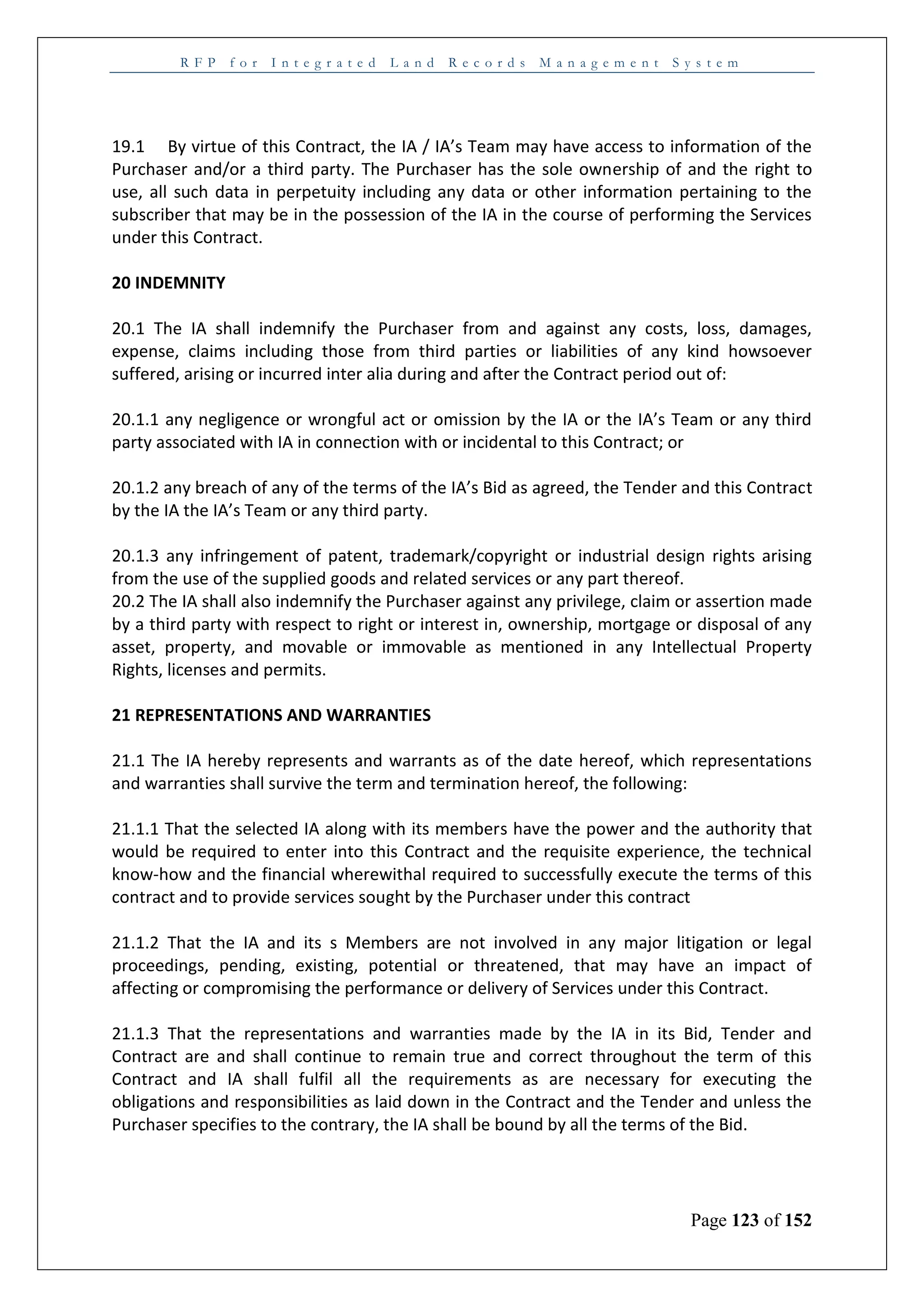 R F P f o r I n t e g r a t e d L a n d R e c o r d s M a n a g e m e n t S y s t e m
Page 123 of 152
19.1 By virtue of this Contract, the IA / IA’s Team may have access to information of the
Purchaser and/or a third party. The Purchaser has the sole ownership of and the right to
use, all such data in perpetuity including any data or other information pertaining to the
subscriber that may be in the possession of the IA in the course of performing the Services
under this Contract.
20 INDEMNITY
20.1 The IA shall indemnify the Purchaser from and against any costs, loss, damages,
expense, claims including those from third parties or liabilities of any kind howsoever
suffered, arising or incurred inter alia during and after the Contract period out of:
20.1.1 any negligence or wrongful act or omission by the IA or the IA’s Team or any third
party associated with IA in connection with or incidental to this Contract; or
20.1.2 any breach of any of the terms of the IA’s Bid as agreed, the Tender and this Contract
by the IA the IA’s Team or any third party.
20.1.3 any infringement of patent, trademark/copyright or industrial design rights arising
from the use of the supplied goods and related services or any part thereof.
20.2 The IA shall also indemnify the Purchaser against any privilege, claim or assertion made
by a third party with respect to right or interest in, ownership, mortgage or disposal of any
asset, property, and movable or immovable as mentioned in any Intellectual Property
Rights, licenses and permits.
21 REPRESENTATIONS AND WARRANTIES
21.1 The IA hereby represents and warrants as of the date hereof, which representations
and warranties shall survive the term and termination hereof, the following:
21.1.1 That the selected IA along with its members have the power and the authority that
would be required to enter into this Contract and the requisite experience, the technical
know-how and the financial wherewithal required to successfully execute the terms of this
contract and to provide services sought by the Purchaser under this contract
21.1.2 That the IA and its s Members are not involved in any major litigation or legal
proceedings, pending, existing, potential or threatened, that may have an impact of
affecting or compromising the performance or delivery of Services under this Contract.
21.1.3 That the representations and warranties made by the IA in its Bid, Tender and
Contract are and shall continue to remain true and correct throughout the term of this
Contract and IA shall fulfil all the requirements as are necessary for executing the
obligations and responsibilities as laid down in the Contract and the Tender and unless the
Purchaser specifies to the contrary, the IA shall be bound by all the terms of the Bid.
 
