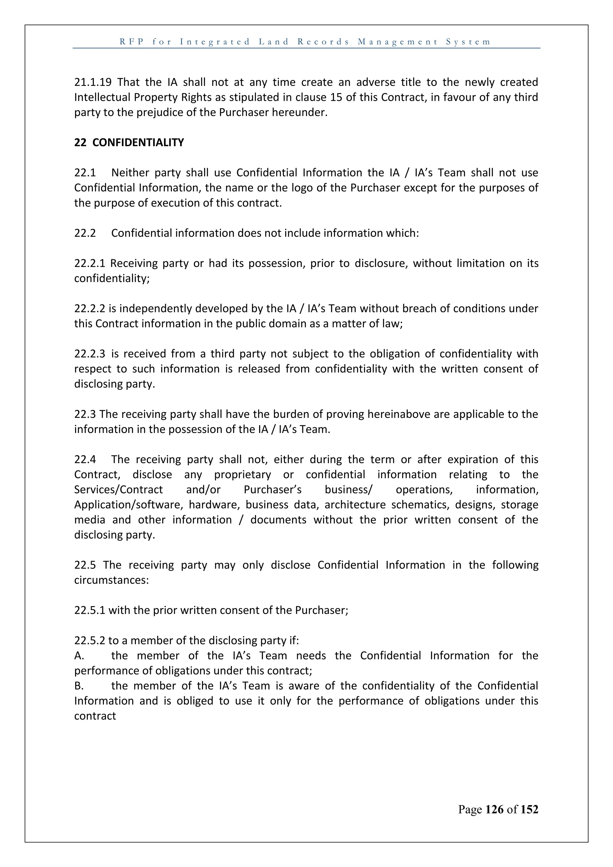 R F P f o r I n t e g r a t e d L a n d R e c o r d s M a n a g e m e n t S y s t e m
Page 126 of 152
21.1.19 That the IA shall not at any time create an adverse title to the newly created
Intellectual Property Rights as stipulated in clause 15 of this Contract, in favour of any third
party to the prejudice of the Purchaser hereunder.
22 CONFIDENTIALITY
22.1 Neither party shall use Confidential Information the IA / IA’s Team shall not use
Confidential Information, the name or the logo of the Purchaser except for the purposes of
the purpose of execution of this contract.
22.2 Confidential information does not include information which:
22.2.1 Receiving party or had its possession, prior to disclosure, without limitation on its
confidentiality;
22.2.2 is independently developed by the IA / IA’s Team without breach of conditions under
this Contract information in the public domain as a matter of law;
22.2.3 is received from a third party not subject to the obligation of confidentiality with
respect to such information is released from confidentiality with the written consent of
disclosing party.
22.3 The receiving party shall have the burden of proving hereinabove are applicable to the
information in the possession of the IA / IA’s Team.
22.4 The receiving party shall not, either during the term or after expiration of this
Contract, disclose any proprietary or confidential information relating to the
Services/Contract and/or Purchaser’s business/ operations, information,
Application/software, hardware, business data, architecture schematics, designs, storage
media and other information / documents without the prior written consent of the
disclosing party.
22.5 The receiving party may only disclose Confidential Information in the following
circumstances:
22.5.1 with the prior written consent of the Purchaser;
22.5.2 to a member of the disclosing party if:
A. the member of the IA’s Team needs the Confidential Information for the
performance of obligations under this contract;
B. the member of the IA’s Team is aware of the confidentiality of the Confidential
Information and is obliged to use it only for the performance of obligations under this
contract
 
