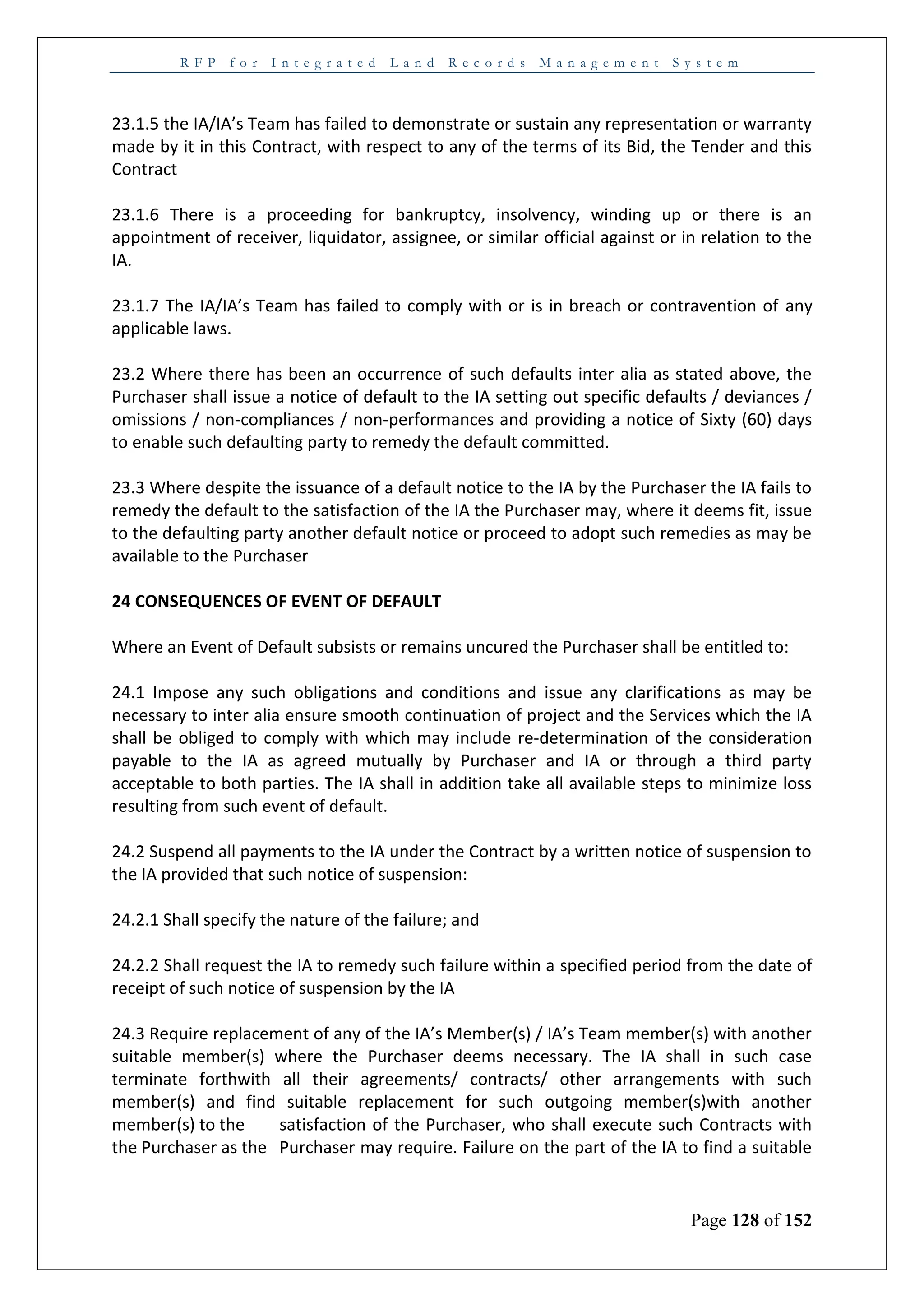 R F P f o r I n t e g r a t e d L a n d R e c o r d s M a n a g e m e n t S y s t e m
Page 128 of 152
23.1.5 the IA/IA’s Team has failed to demonstrate or sustain any representation or warranty
made by it in this Contract, with respect to any of the terms of its Bid, the Tender and this
Contract
23.1.6 There is a proceeding for bankruptcy, insolvency, winding up or there is an
appointment of receiver, liquidator, assignee, or similar official against or in relation to the
IA.
23.1.7 The IA/IA’s Team has failed to comply with or is in breach or contravention of any
applicable laws.
23.2 Where there has been an occurrence of such defaults inter alia as stated above, the
Purchaser shall issue a notice of default to the IA setting out specific defaults / deviances /
omissions / non-compliances / non-performances and providing a notice of Sixty (60) days
to enable such defaulting party to remedy the default committed.
23.3 Where despite the issuance of a default notice to the IA by the Purchaser the IA fails to
remedy the default to the satisfaction of the IA the Purchaser may, where it deems fit, issue
to the defaulting party another default notice or proceed to adopt such remedies as may be
available to the Purchaser
24 CONSEQUENCES OF EVENT OF DEFAULT
Where an Event of Default subsists or remains uncured the Purchaser shall be entitled to:
24.1 Impose any such obligations and conditions and issue any clarifications as may be
necessary to inter alia ensure smooth continuation of project and the Services which the IA
shall be obliged to comply with which may include re-determination of the consideration
payable to the IA as agreed mutually by Purchaser and IA or through a third party
acceptable to both parties. The IA shall in addition take all available steps to minimize loss
resulting from such event of default.
24.2 Suspend all payments to the IA under the Contract by a written notice of suspension to
the IA provided that such notice of suspension:
24.2.1 Shall specify the nature of the failure; and
24.2.2 Shall request the IA to remedy such failure within a specified period from the date of
receipt of such notice of suspension by the IA
24.3 Require replacement of any of the IA’s Member(s) / IA’s Team member(s) with another
suitable member(s) where the Purchaser deems necessary. The IA shall in such case
terminate forthwith all their agreements/ contracts/ other arrangements with such
member(s) and find suitable replacement for such outgoing member(s)with another
member(s) to the satisfaction of the Purchaser, who shall execute such Contracts with
the Purchaser as the Purchaser may require. Failure on the part of the IA to find a suitable
 