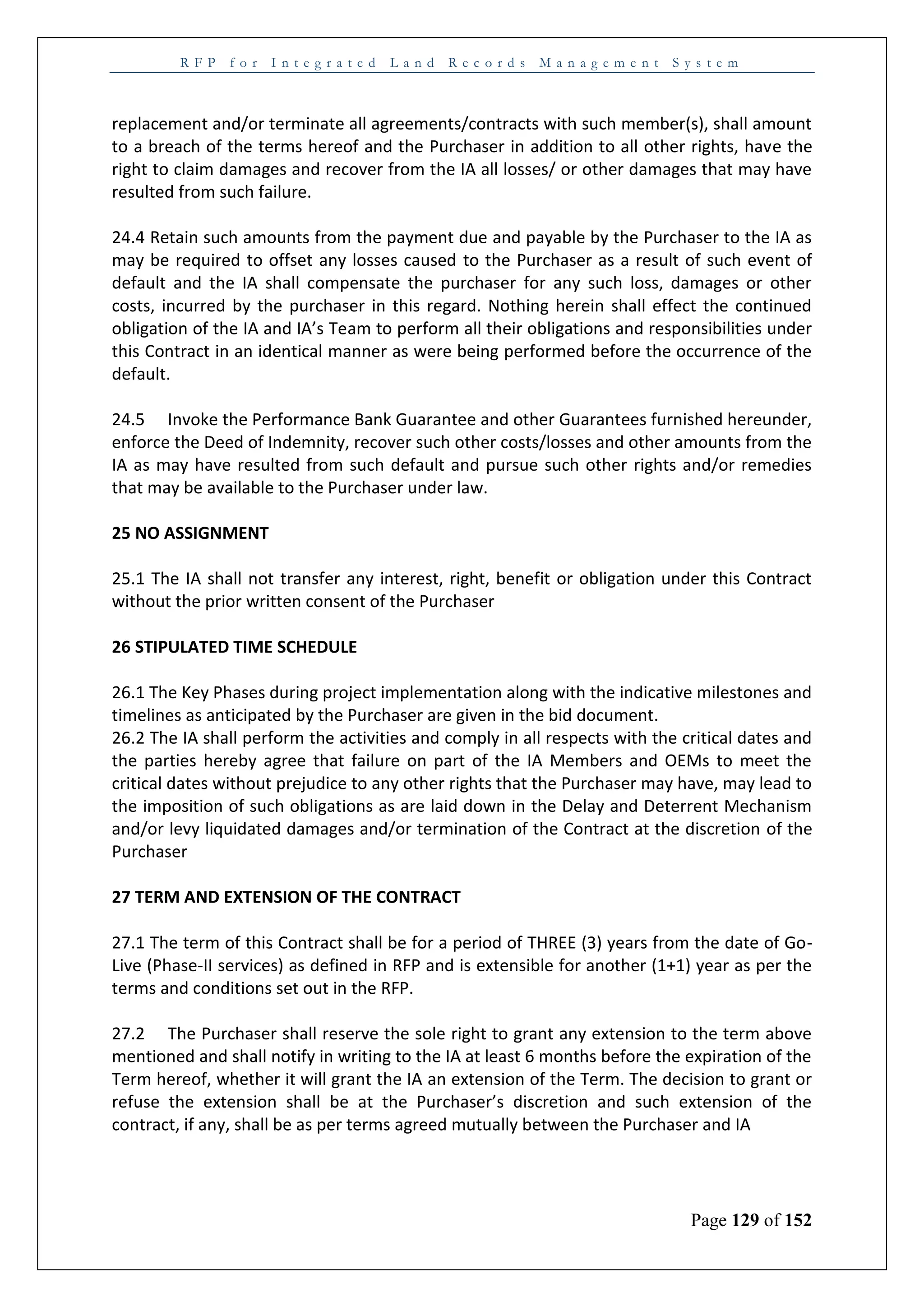 R F P f o r I n t e g r a t e d L a n d R e c o r d s M a n a g e m e n t S y s t e m
Page 129 of 152
replacement and/or terminate all agreements/contracts with such member(s), shall amount
to a breach of the terms hereof and the Purchaser in addition to all other rights, have the
right to claim damages and recover from the IA all losses/ or other damages that may have
resulted from such failure.
24.4 Retain such amounts from the payment due and payable by the Purchaser to the IA as
may be required to offset any losses caused to the Purchaser as a result of such event of
default and the IA shall compensate the purchaser for any such loss, damages or other
costs, incurred by the purchaser in this regard. Nothing herein shall effect the continued
obligation of the IA and IA’s Team to perform all their obligations and responsibilities under
this Contract in an identical manner as were being performed before the occurrence of the
default.
24.5 Invoke the Performance Bank Guarantee and other Guarantees furnished hereunder,
enforce the Deed of Indemnity, recover such other costs/losses and other amounts from the
IA as may have resulted from such default and pursue such other rights and/or remedies
that may be available to the Purchaser under law.
25 NO ASSIGNMENT
25.1 The IA shall not transfer any interest, right, benefit or obligation under this Contract
without the prior written consent of the Purchaser
26 STIPULATED TIME SCHEDULE
26.1 The Key Phases during project implementation along with the indicative milestones and
timelines as anticipated by the Purchaser are given in the bid document.
26.2 The IA shall perform the activities and comply in all respects with the critical dates and
the parties hereby agree that failure on part of the IA Members and OEMs to meet the
critical dates without prejudice to any other rights that the Purchaser may have, may lead to
the imposition of such obligations as are laid down in the Delay and Deterrent Mechanism
and/or levy liquidated damages and/or termination of the Contract at the discretion of the
Purchaser
27 TERM AND EXTENSION OF THE CONTRACT
27.1 The term of this Contract shall be for a period of THREE (3) years from the date of Go-
Live (Phase-II services) as defined in RFP and is extensible for another (1+1) year as per the
terms and conditions set out in the RFP.
27.2 The Purchaser shall reserve the sole right to grant any extension to the term above
mentioned and shall notify in writing to the IA at least 6 months before the expiration of the
Term hereof, whether it will grant the IA an extension of the Term. The decision to grant or
refuse the extension shall be at the Purchaser’s discretion and such extension of the
contract, if any, shall be as per terms agreed mutually between the Purchaser and IA
 