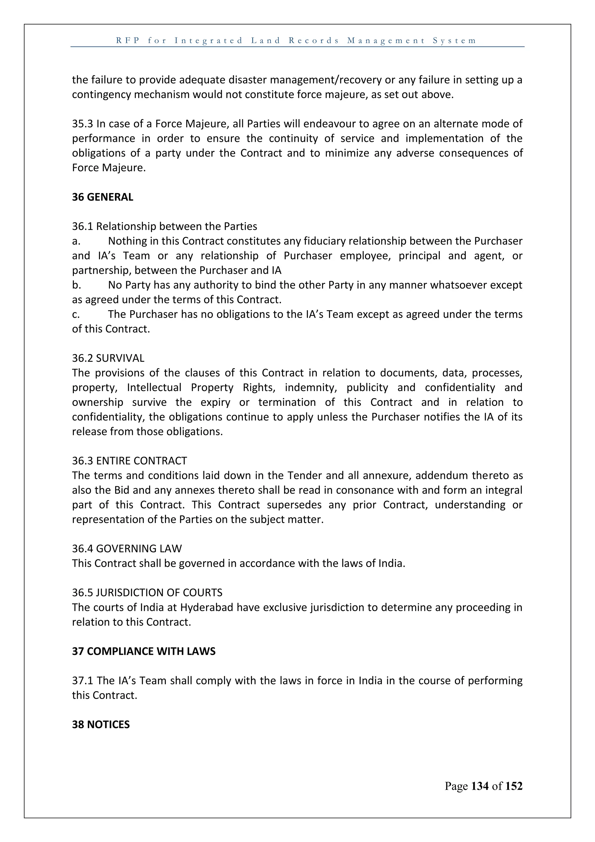 R F P f o r I n t e g r a t e d L a n d R e c o r d s M a n a g e m e n t S y s t e m
Page 134 of 152
the failure to provide adequate disaster management/recovery or any failure in setting up a
contingency mechanism would not constitute force majeure, as set out above.
35.3 In case of a Force Majeure, all Parties will endeavour to agree on an alternate mode of
performance in order to ensure the continuity of service and implementation of the
obligations of a party under the Contract and to minimize any adverse consequences of
Force Majeure.
36 GENERAL
36.1 Relationship between the Parties
a. Nothing in this Contract constitutes any fiduciary relationship between the Purchaser
and IA’s Team or any relationship of Purchaser employee, principal and agent, or
partnership, between the Purchaser and IA
b. No Party has any authority to bind the other Party in any manner whatsoever except
as agreed under the terms of this Contract.
c. The Purchaser has no obligations to the IA’s Team except as agreed under the terms
of this Contract.
36.2 SURVIVAL
The provisions of the clauses of this Contract in relation to documents, data, processes,
property, Intellectual Property Rights, indemnity, publicity and confidentiality and
ownership survive the expiry or termination of this Contract and in relation to
confidentiality, the obligations continue to apply unless the Purchaser notifies the IA of its
release from those obligations.
36.3 ENTIRE CONTRACT
The terms and conditions laid down in the Tender and all annexure, addendum thereto as
also the Bid and any annexes thereto shall be read in consonance with and form an integral
part of this Contract. This Contract supersedes any prior Contract, understanding or
representation of the Parties on the subject matter.
36.4 GOVERNING LAW
This Contract shall be governed in accordance with the laws of India.
36.5 JURISDICTION OF COURTS
The courts of India at Hyderabad have exclusive jurisdiction to determine any proceeding in
relation to this Contract.
37 COMPLIANCE WITH LAWS
37.1 The IA’s Team shall comply with the laws in force in India in the course of performing
this Contract.
38 NOTICES
 