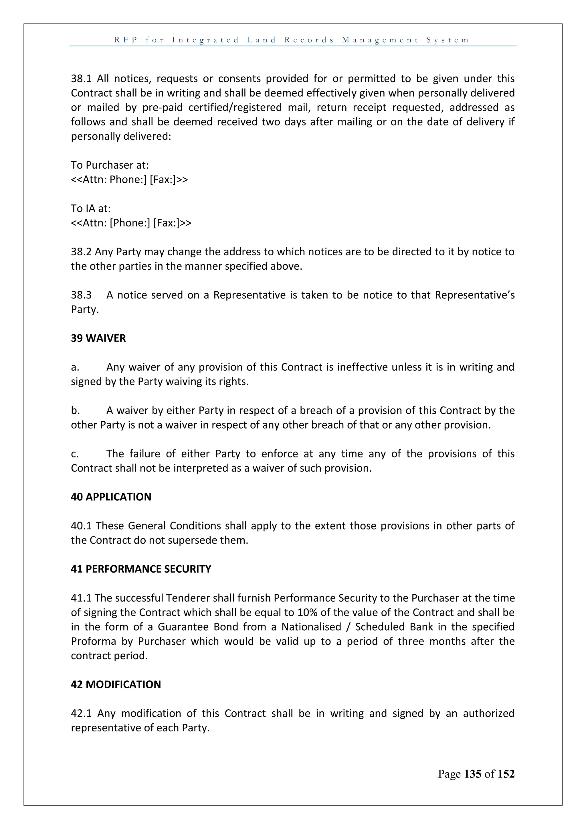 R F P f o r I n t e g r a t e d L a n d R e c o r d s M a n a g e m e n t S y s t e m
Page 135 of 152
38.1 All notices, requests or consents provided for or permitted to be given under this
Contract shall be in writing and shall be deemed effectively given when personally delivered
or mailed by pre-paid certified/registered mail, return receipt requested, addressed as
follows and shall be deemed received two days after mailing or on the date of delivery if
personally delivered:
To Purchaser at:
<<Attn: Phone:] [Fax:]>>
To IA at:
<<Attn: [Phone:] [Fax:]>>
38.2 Any Party may change the address to which notices are to be directed to it by notice to
the other parties in the manner specified above.
38.3 A notice served on a Representative is taken to be notice to that Representative’s
Party.
39 WAIVER
a. Any waiver of any provision of this Contract is ineffective unless it is in writing and
signed by the Party waiving its rights.
b. A waiver by either Party in respect of a breach of a provision of this Contract by the
other Party is not a waiver in respect of any other breach of that or any other provision.
c. The failure of either Party to enforce at any time any of the provisions of this
Contract shall not be interpreted as a waiver of such provision.
40 APPLICATION
40.1 These General Conditions shall apply to the extent those provisions in other parts of
the Contract do not supersede them.
41 PERFORMANCE SECURITY
41.1 The successful Tenderer shall furnish Performance Security to the Purchaser at the time
of signing the Contract which shall be equal to 10% of the value of the Contract and shall be
in the form of a Guarantee Bond from a Nationalised / Scheduled Bank in the specified
Proforma by Purchaser which would be valid up to a period of three months after the
contract period.
42 MODIFICATION
42.1 Any modification of this Contract shall be in writing and signed by an authorized
representative of each Party.
 
