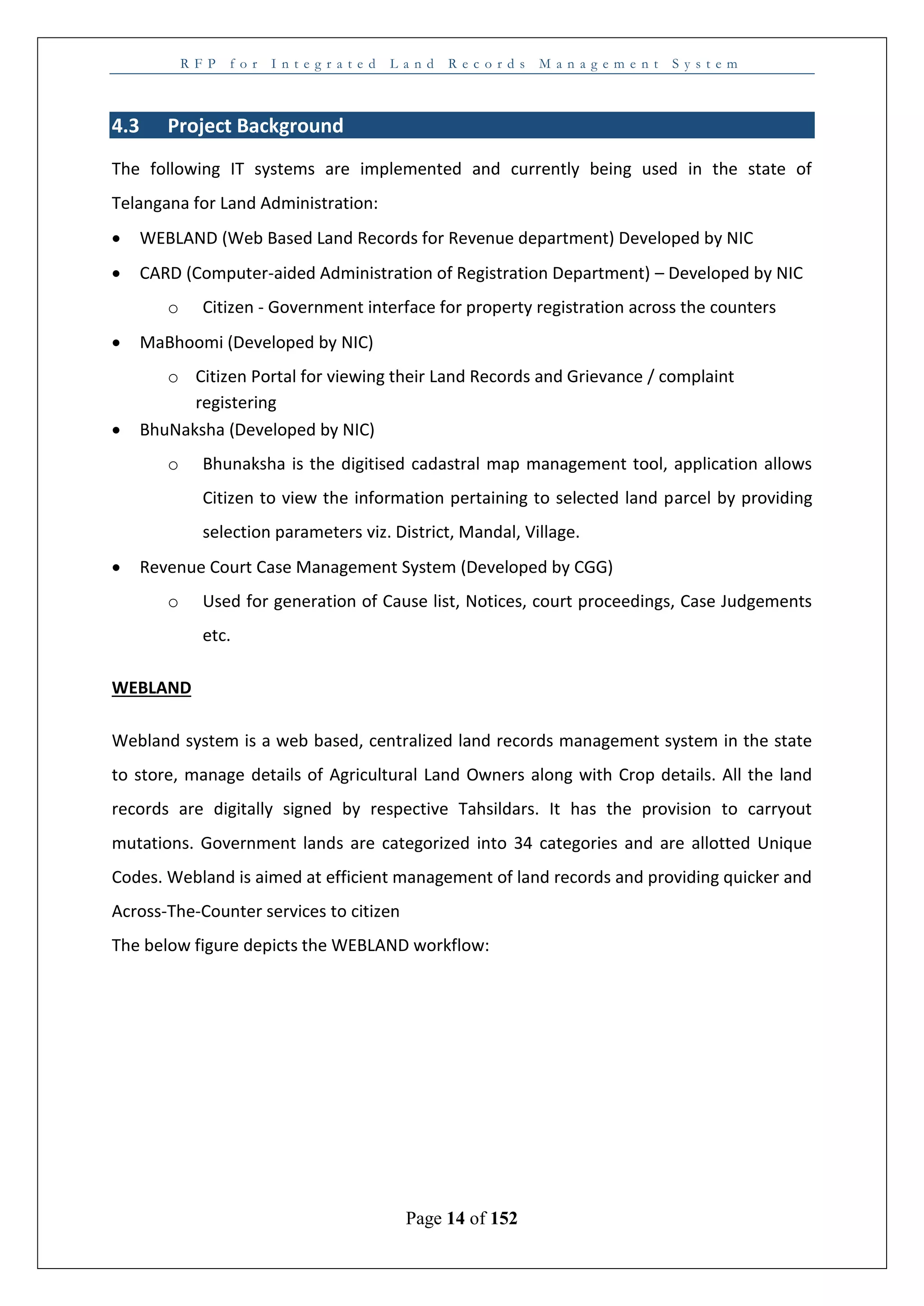 R F P f o r I n t e g r a t e d L a n d R e c o r d s M a n a g e m e n t S y s t e m
Page 14 of 152
4.3 Project Background
The following IT systems are implemented and currently being used in the state of
Telangana for Land Administration:
 WEBLAND (Web Based Land Records for Revenue department) Developed by NIC
 CARD (Computer-aided Administration of Registration Department) – Developed by NIC
o Citizen - Government interface for property registration across the counters
 MaBhoomi (Developed by NIC)
o Citizen Portal for viewing their Land Records and Grievance / complaint
registering
 BhuNaksha (Developed by NIC)
o Bhunaksha is the digitised cadastral map management tool, application allows
Citizen to view the information pertaining to selected land parcel by providing
selection parameters viz. District, Mandal, Village.
 Revenue Court Case Management System (Developed by CGG)
o Used for generation of Cause list, Notices, court proceedings, Case Judgements
etc.
WEBLAND
Webland system is a web based, centralized land records management system in the state
to store, manage details of Agricultural Land Owners along with Crop details. All the land
records are digitally signed by respective Tahsildars. It has the provision to carryout
mutations. Government lands are categorized into 34 categories and are allotted Unique
Codes. Webland is aimed at efficient management of land records and providing quicker and
Across-The-Counter services to citizen
The below figure depicts the WEBLAND workflow:
 