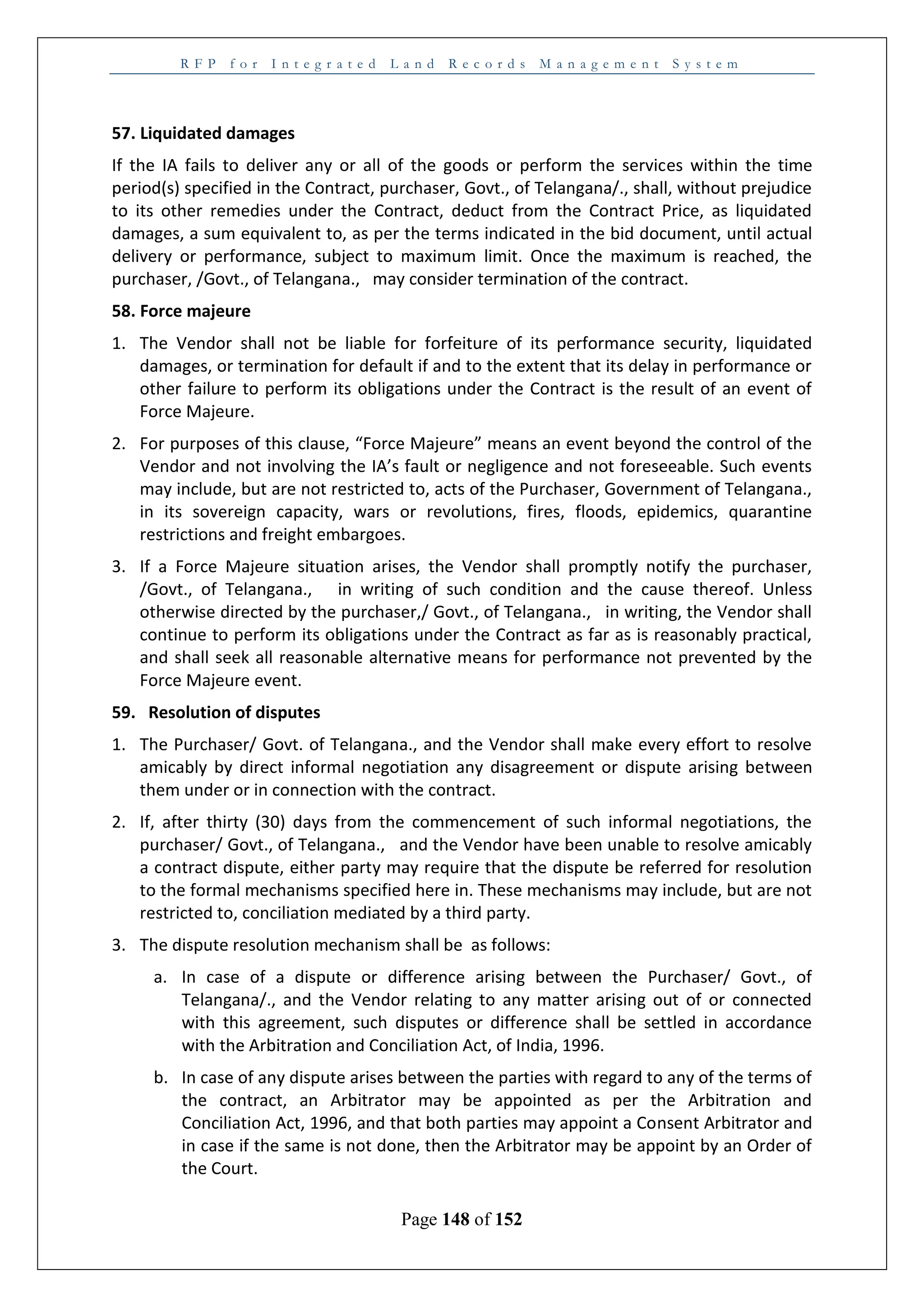 R F P f o r I n t e g r a t e d L a n d R e c o r d s M a n a g e m e n t S y s t e m
Page 148 of 152
57. Liquidated damages
If the IA fails to deliver any or all of the goods or perform the services within the time
period(s) specified in the Contract, purchaser, Govt., of Telangana/., shall, without prejudice
to its other remedies under the Contract, deduct from the Contract Price, as liquidated
damages, a sum equivalent to, as per the terms indicated in the bid document, until actual
delivery or performance, subject to maximum limit. Once the maximum is reached, the
purchaser, /Govt., of Telangana., may consider termination of the contract.
58. Force majeure
1. The Vendor shall not be liable for forfeiture of its performance security, liquidated
damages, or termination for default if and to the extent that its delay in performance or
other failure to perform its obligations under the Contract is the result of an event of
Force Majeure.
2. For purposes of this clause, “Force Majeure” means an event beyond the control of the
Vendor and not involving the IA’s fault or negligence and not foreseeable. Such events
may include, but are not restricted to, acts of the Purchaser, Government of Telangana.,
in its sovereign capacity, wars or revolutions, fires, floods, epidemics, quarantine
restrictions and freight embargoes.
3. If a Force Majeure situation arises, the Vendor shall promptly notify the purchaser,
/Govt., of Telangana., in writing of such condition and the cause thereof. Unless
otherwise directed by the purchaser,/ Govt., of Telangana., in writing, the Vendor shall
continue to perform its obligations under the Contract as far as is reasonably practical,
and shall seek all reasonable alternative means for performance not prevented by the
Force Majeure event.
59. Resolution of disputes
1. The Purchaser/ Govt. of Telangana., and the Vendor shall make every effort to resolve
amicably by direct informal negotiation any disagreement or dispute arising between
them under or in connection with the contract.
2. If, after thirty (30) days from the commencement of such informal negotiations, the
purchaser/ Govt., of Telangana., and the Vendor have been unable to resolve amicably
a contract dispute, either party may require that the dispute be referred for resolution
to the formal mechanisms specified here in. These mechanisms may include, but are not
restricted to, conciliation mediated by a third party.
3. The dispute resolution mechanism shall be as follows:
a. In case of a dispute or difference arising between the Purchaser/ Govt., of
Telangana/., and the Vendor relating to any matter arising out of or connected
with this agreement, such disputes or difference shall be settled in accordance
with the Arbitration and Conciliation Act, of India, 1996.
b. In case of any dispute arises between the parties with regard to any of the terms of
the contract, an Arbitrator may be appointed as per the Arbitration and
Conciliation Act, 1996, and that both parties may appoint a Consent Arbitrator and
in case if the same is not done, then the Arbitrator may be appoint by an Order of
the Court.
 