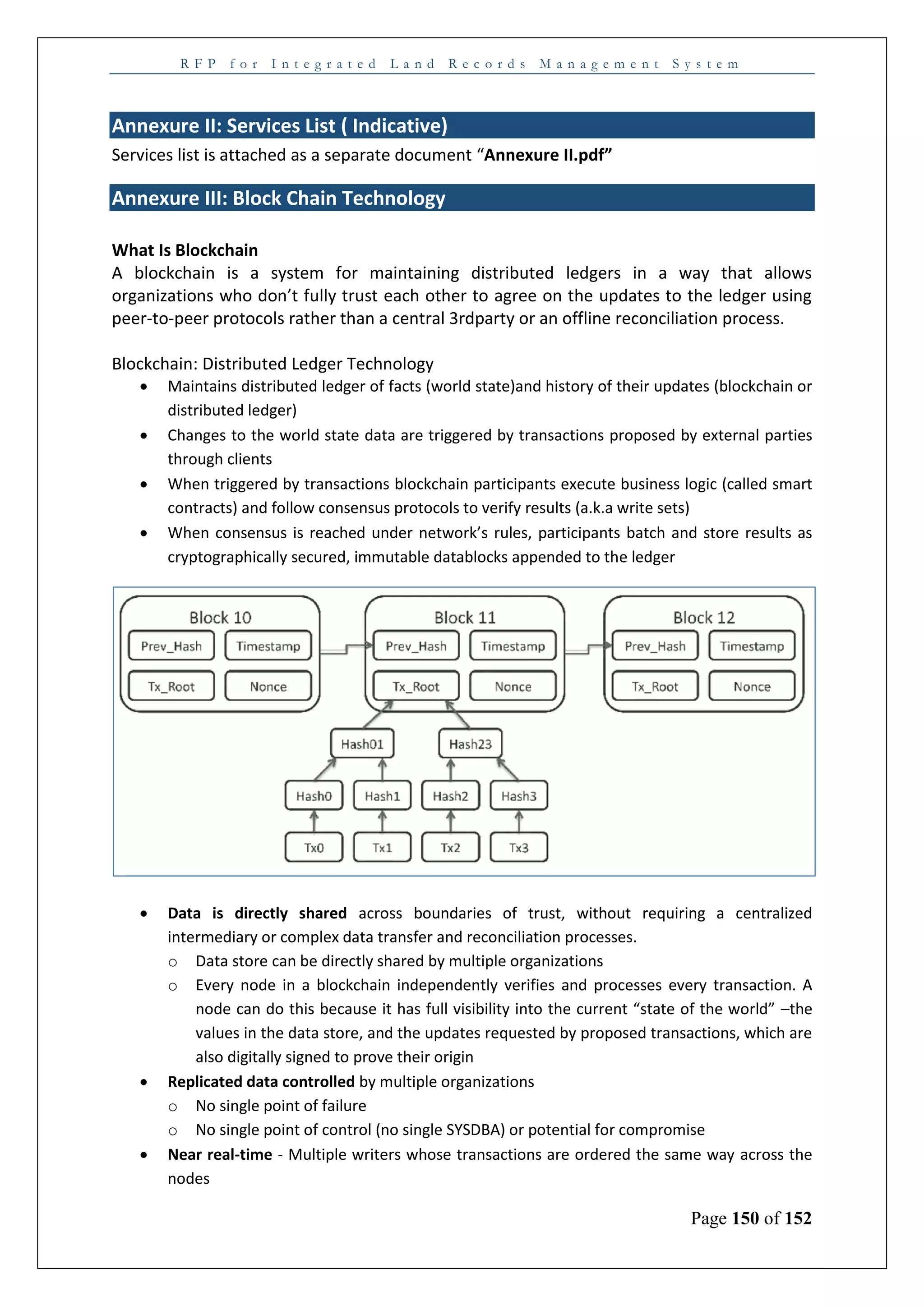 R F P f o r I n t e g r a t e d L a n d R e c o r d s M a n a g e m e n t S y s t e m
Page 150 of 152
Annexure II: Services List ( Indicative)
Services list is attached as a separate document “Annexure II.pdf”
Annexure III: Block Chain Technology
What Is Blockchain
A blockchain is a system for maintaining distributed ledgers in a way that allows
organizations who don’t fully trust each other to agree on the updates to the ledger using
peer-to-peer protocols rather than a central 3rdparty or an offline reconciliation process.
Blockchain: Distributed Ledger Technology
 Maintains distributed ledger of facts (world state)and history of their updates (blockchain or
distributed ledger)
 Changes to the world state data are triggered by transactions proposed by external parties
through clients
 When triggered by transactions blockchain participants execute business logic (called smart
contracts) and follow consensus protocols to verify results (a.k.a write sets)
 When consensus is reached under network’s rules, participants batch and store results as
cryptographically secured, immutable datablocks appended to the ledger
 Data is directly shared across boundaries of trust, without requiring a centralized
intermediary or complex data transfer and reconciliation processes.
o Data store can be directly shared by multiple organizations
o Every node in a blockchain independently verifies and processes every transaction. A
node can do this because it has full visibility into the current “state of the world” –the
values in the data store, and the updates requested by proposed transactions, which are
also digitally signed to prove their origin
 Replicated data controlled by multiple organizations
o No single point of failure
o No single point of control (no single SYSDBA) or potential for compromise
 Near real-time - Multiple writers whose transactions are ordered the same way across the
nodes
 