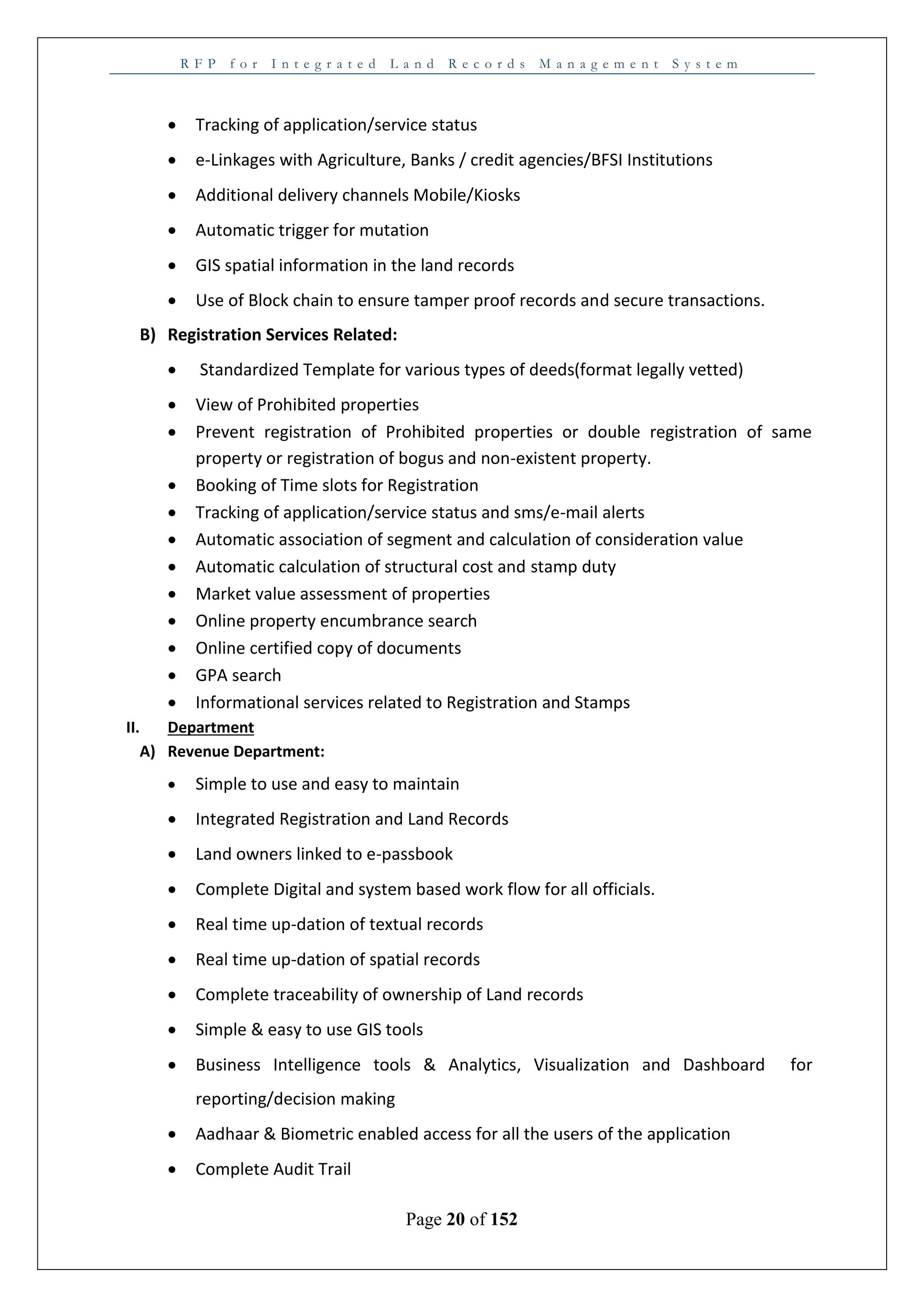 R F P f o r I n t e g r a t e d L a n d R e c o r d s M a n a g e m e n t S y s t e m
Page 20 of 152
 Tracking of application/service status
 e-Linkages with Agriculture, Banks / credit agencies/BFSI Institutions
 Additional delivery channels Mobile/Kiosks
 Automatic trigger for mutation
 GIS spatial information in the land records
 Use of Block chain to ensure tamper proof records and secure transactions.
B) Registration Services Related:
 Standardized Template for various types of deeds(format legally vetted)
 View of Prohibited properties
 Prevent registration of Prohibited properties or double registration of same
property or registration of bogus and non-existent property.
 Booking of Time slots for Registration
 Tracking of application/service status and sms/e-mail alerts
 Automatic association of segment and calculation of consideration value
 Automatic calculation of structural cost and stamp duty
 Market value assessment of properties
 Online property encumbrance search
 Online certified copy of documents
 GPA search
 Informational services related to Registration and Stamps
II. Department
A) Revenue Department:
 Simple to use and easy to maintain
 Integrated Registration and Land Records
 Land owners linked to e-passbook
 Complete Digital and system based work flow for all officials.
 Real time up-dation of textual records
 Real time up-dation of spatial records
 Complete traceability of ownership of Land records
 Simple & easy to use GIS tools
 Business Intelligence tools & Analytics, Visualization and Dashboard for
reporting/decision making
 Aadhaar & Biometric enabled access for all the users of the application
 Complete Audit Trail
 