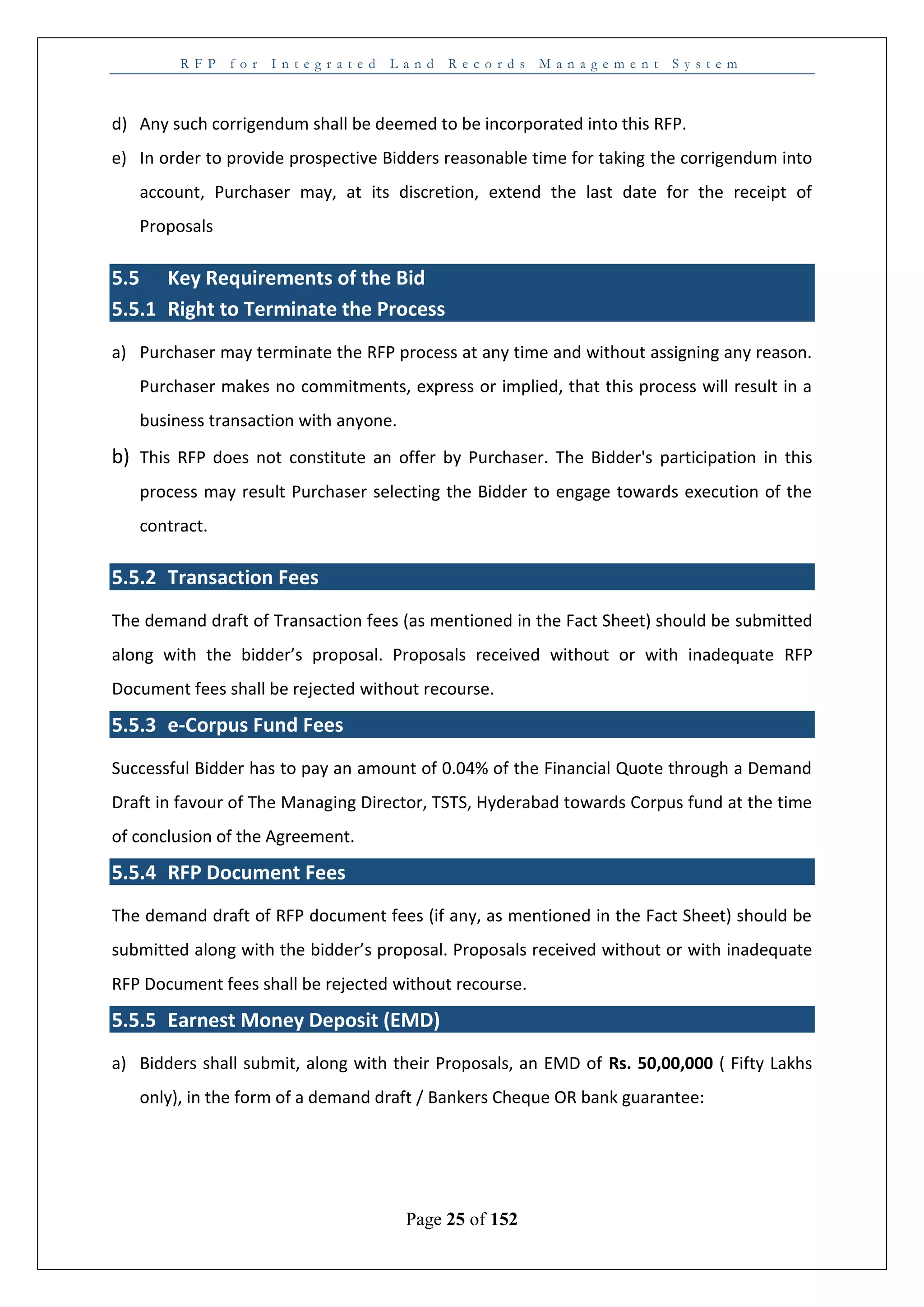 R F P f o r I n t e g r a t e d L a n d R e c o r d s M a n a g e m e n t S y s t e m
Page 25 of 152
d) Any such corrigendum shall be deemed to be incorporated into this RFP.
e) In order to provide prospective Bidders reasonable time for taking the corrigendum into
account, Purchaser may, at its discretion, extend the last date for the receipt of
Proposals
5.5 Key Requirements of the Bid
5.5.1 Right to Terminate the Process
a) Purchaser may terminate the RFP process at any time and without assigning any reason.
Purchaser makes no commitments, express or implied, that this process will result in a
business transaction with anyone.
b) This RFP does not constitute an offer by Purchaser. The Bidder's participation in this
process may result Purchaser selecting the Bidder to engage towards execution of the
contract.
5.5.2 Transaction Fees
The demand draft of Transaction fees (as mentioned in the Fact Sheet) should be submitted
along with the bidder’s proposal. Proposals received without or with inadequate RFP
Document fees shall be rejected without recourse.
5.5.3 e-Corpus Fund Fees
Successful Bidder has to pay an amount of 0.04% of the Financial Quote through a Demand
Draft in favour of The Managing Director, TSTS, Hyderabad towards Corpus fund at the time
of conclusion of the Agreement.
5.5.4 RFP Document Fees
The demand draft of RFP document fees (if any, as mentioned in the Fact Sheet) should be
submitted along with the bidder’s proposal. Proposals received without or with inadequate
RFP Document fees shall be rejected without recourse.
5.5.5 Earnest Money Deposit (EMD)
a) Bidders shall submit, along with their Proposals, an EMD of Rs. 50,00,000 ( Fifty Lakhs
only), in the form of a demand draft / Bankers Cheque OR bank guarantee:
 