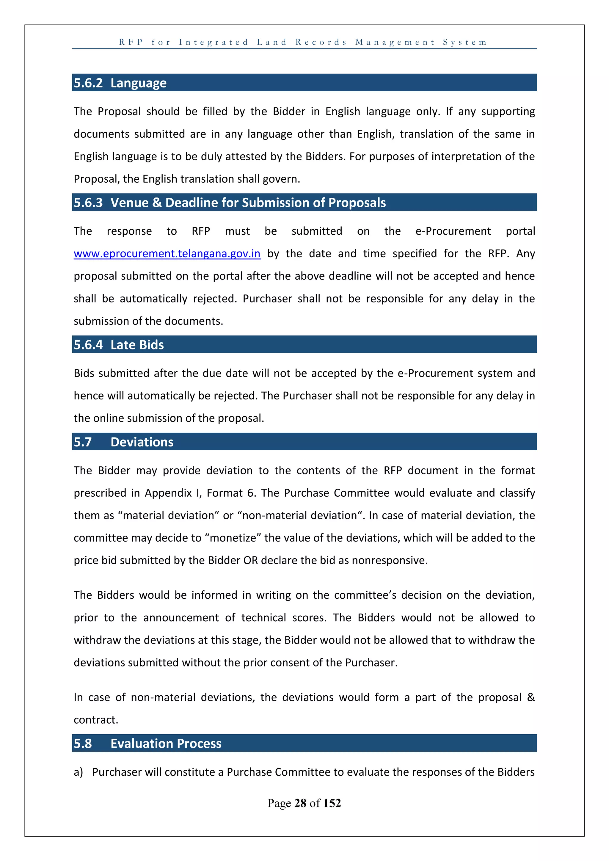 R F P f o r I n t e g r a t e d L a n d R e c o r d s M a n a g e m e n t S y s t e m
Page 28 of 152
5.6.2 Language
The Proposal should be filled by the Bidder in English language only. If any supporting
documents submitted are in any language other than English, translation of the same in
English language is to be duly attested by the Bidders. For purposes of interpretation of the
Proposal, the English translation shall govern.
5.6.3 Venue & Deadline for Submission of Proposals
The response to RFP must be submitted on the e-Procurement portal
www.eprocurement.telangana.gov.in by the date and time specified for the RFP. Any
proposal submitted on the portal after the above deadline will not be accepted and hence
shall be automatically rejected. Purchaser shall not be responsible for any delay in the
submission of the documents.
5.6.4 Late Bids
Bids submitted after the due date will not be accepted by the e-Procurement system and
hence will automatically be rejected. The Purchaser shall not be responsible for any delay in
the online submission of the proposal.
5.7 Deviations
The Bidder may provide deviation to the contents of the RFP document in the format
prescribed in Appendix I, Format 6. The Purchase Committee would evaluate and classify
them as “material deviation” or “non-material deviation“. In case of material deviation, the
committee may decide to “monetize” the value of the deviations, which will be added to the
price bid submitted by the Bidder OR declare the bid as nonresponsive.
The Bidders would be informed in writing on the committee’s decision on the deviation,
prior to the announcement of technical scores. The Bidders would not be allowed to
withdraw the deviations at this stage, the Bidder would not be allowed that to withdraw the
deviations submitted without the prior consent of the Purchaser.
In case of non-material deviations, the deviations would form a part of the proposal &
contract.
5.8 Evaluation Process
a) Purchaser will constitute a Purchase Committee to evaluate the responses of the Bidders
 