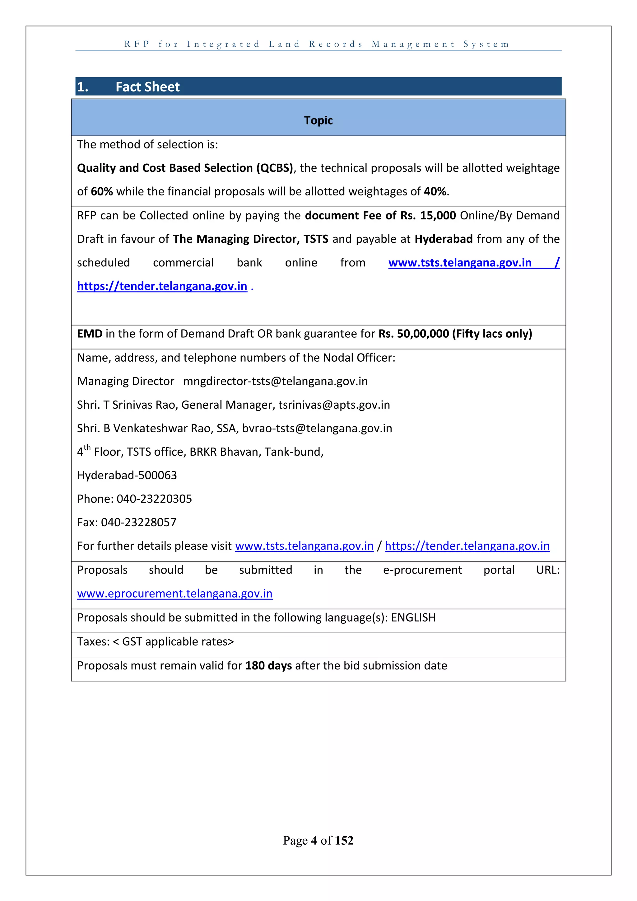 R F P f o r I n t e g r a t e d L a n d R e c o r d s M a n a g e m e n t S y s t e m
Page 4 of 152
1. Fact Sheet
Topic
The method of selection is:
Quality and Cost Based Selection (QCBS), the technical proposals will be allotted weightage
of 60% while the financial proposals will be allotted weightages of 40%.
RFP can be Collected online by paying the document Fee of Rs. 15,000 Online/By Demand
Draft in favour of The Managing Director, TSTS and payable at Hyderabad from any of the
scheduled commercial bank online from www.tsts.telangana.gov.in /
https://tender.telangana.gov.in .
EMD in the form of Demand Draft OR bank guarantee for Rs. 50,00,000 (Fifty lacs only)
Name, address, and telephone numbers of the Nodal Officer:
Managing Director mngdirector-tsts@telangana.gov.in
Shri. T Srinivas Rao, General Manager, tsrinivas@apts.gov.in
Shri. B Venkateshwar Rao, SSA, bvrao-tsts@telangana.gov.in
4th
Floor, TSTS office, BRKR Bhavan, Tank-bund,
Hyderabad-500063
Phone: 040-23220305
Fax: 040-23228057
For further details please visit www.tsts.telangana.gov.in / https://tender.telangana.gov.in
Proposals should be submitted in the e-procurement portal URL:
www.eprocurement.telangana.gov.in
Proposals should be submitted in the following language(s): ENGLISH
Taxes: < GST applicable rates>
Proposals must remain valid for 180 days after the bid submission date
 