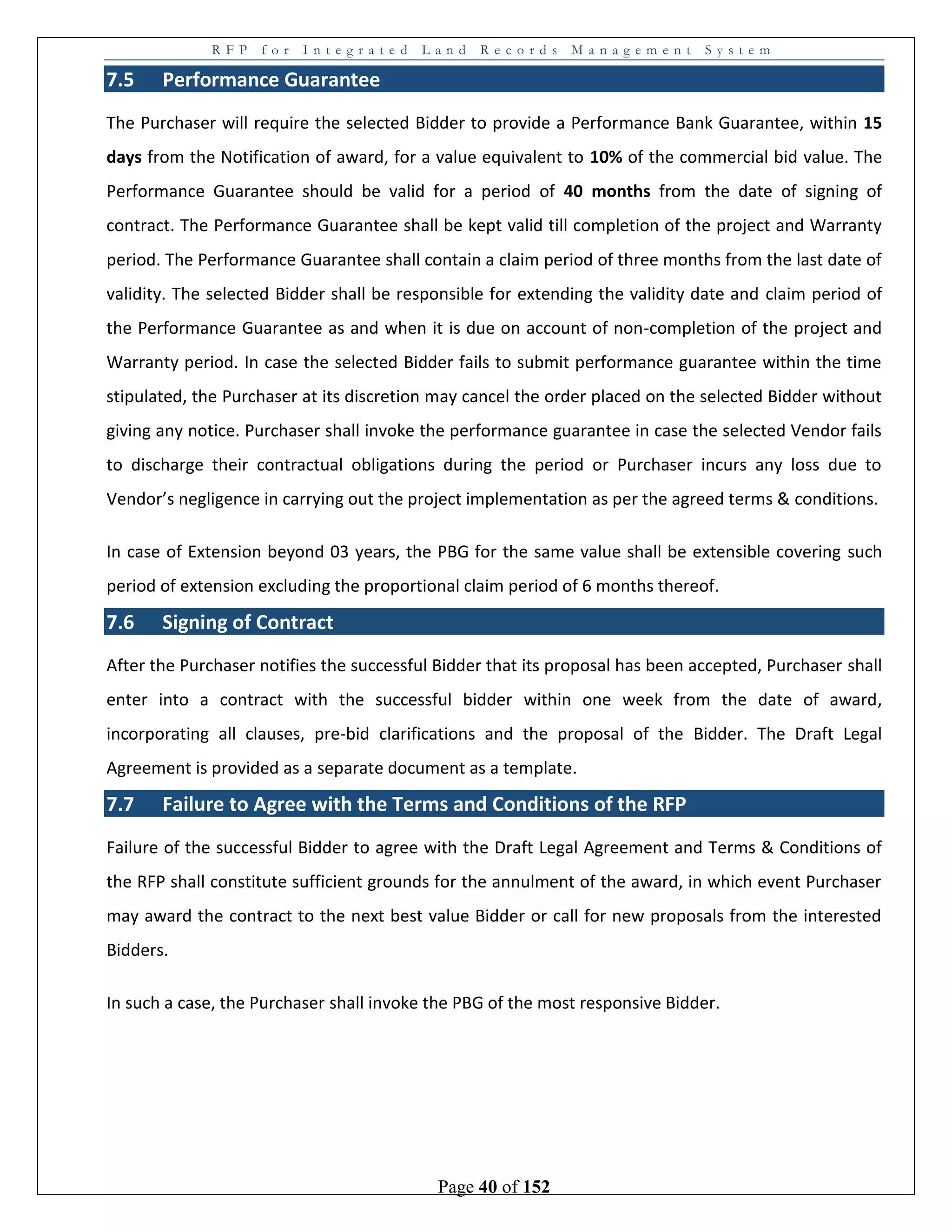 R F P f o r I n t e g r a t e d L a n d R e c o r d s M a n a g e m e n t S y s t e m
Page 40 of 152
7.5 Performance Guarantee
The Purchaser will require the selected Bidder to provide a Performance Bank Guarantee, within 15
days from the Notification of award, for a value equivalent to 10% of the commercial bid value. The
Performance Guarantee should be valid for a period of 40 months from the date of signing of
contract. The Performance Guarantee shall be kept valid till completion of the project and Warranty
period. The Performance Guarantee shall contain a claim period of three months from the last date of
validity. The selected Bidder shall be responsible for extending the validity date and claim period of
the Performance Guarantee as and when it is due on account of non-completion of the project and
Warranty period. In case the selected Bidder fails to submit performance guarantee within the time
stipulated, the Purchaser at its discretion may cancel the order placed on the selected Bidder without
giving any notice. Purchaser shall invoke the performance guarantee in case the selected Vendor fails
to discharge their contractual obligations during the period or Purchaser incurs any loss due to
Vendor’s negligence in carrying out the project implementation as per the agreed terms & conditions.
In case of Extension beyond 03 years, the PBG for the same value shall be extensible covering such
period of extension excluding the proportional claim period of 6 months thereof.
7.6 Signing of Contract
After the Purchaser notifies the successful Bidder that its proposal has been accepted, Purchaser shall
enter into a contract with the successful bidder within one week from the date of award,
incorporating all clauses, pre-bid clarifications and the proposal of the Bidder. The Draft Legal
Agreement is provided as a separate document as a template.
7.7 Failure to Agree with the Terms and Conditions of the RFP
Failure of the successful Bidder to agree with the Draft Legal Agreement and Terms & Conditions of
the RFP shall constitute sufficient grounds for the annulment of the award, in which event Purchaser
may award the contract to the next best value Bidder or call for new proposals from the interested
Bidders.
In such a case, the Purchaser shall invoke the PBG of the most responsive Bidder.
 