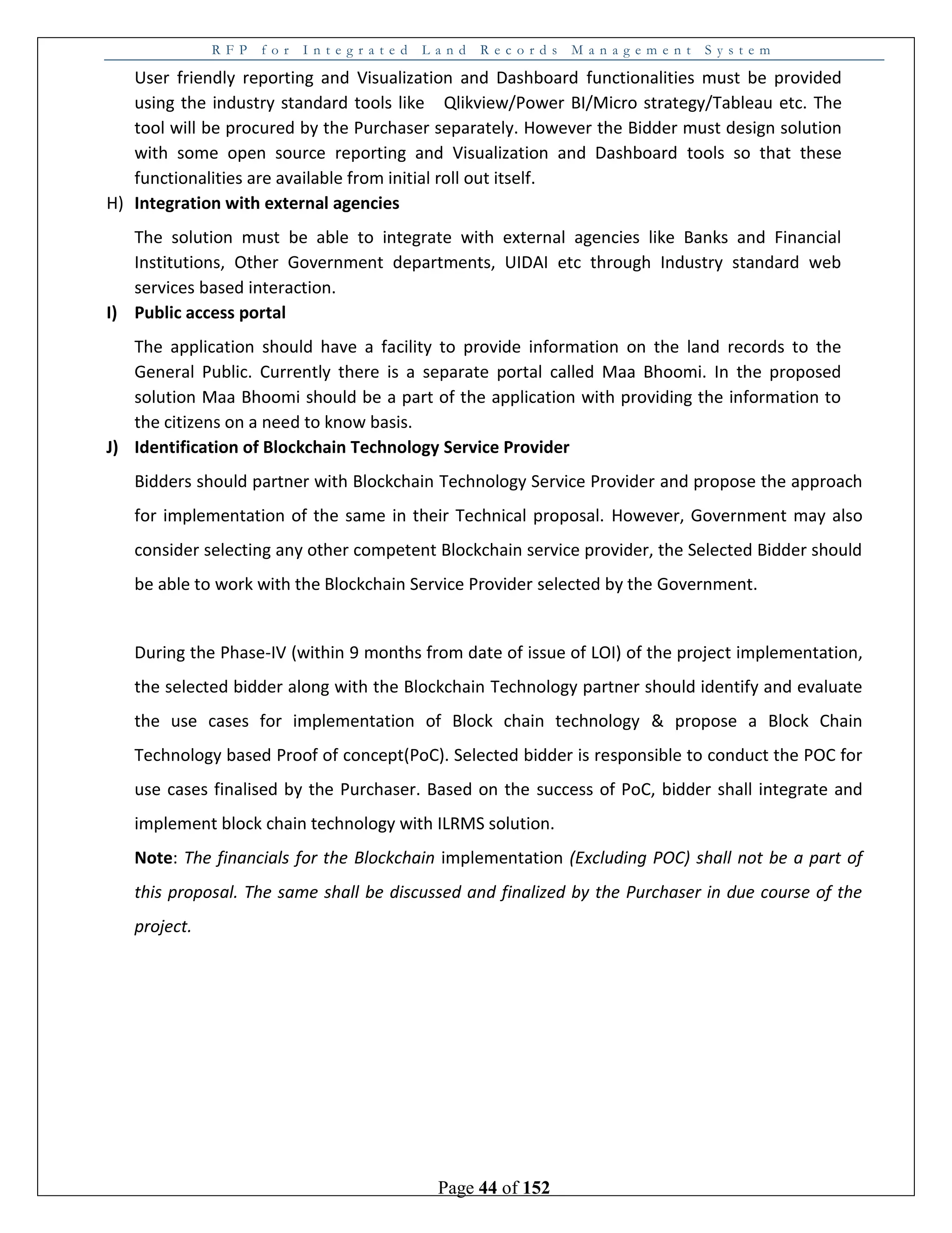 R F P f o r I n t e g r a t e d L a n d R e c o r d s M a n a g e m e n t S y s t e m
Page 44 of 152
User friendly reporting and Visualization and Dashboard functionalities must be provided
using the industry standard tools like Qlikview/Power BI/Micro strategy/Tableau etc. The
tool will be procured by the Purchaser separately. However the Bidder must design solution
with some open source reporting and Visualization and Dashboard tools so that these
functionalities are available from initial roll out itself.
H) Integration with external agencies
The solution must be able to integrate with external agencies like Banks and Financial
Institutions, Other Government departments, UIDAI etc through Industry standard web
services based interaction.
I) Public access portal
The application should have a facility to provide information on the land records to the
General Public. Currently there is a separate portal called Maa Bhoomi. In the proposed
solution Maa Bhoomi should be a part of the application with providing the information to
the citizens on a need to know basis.
J) Identification of Blockchain Technology Service Provider
Bidders should partner with Blockchain Technology Service Provider and propose the approach
for implementation of the same in their Technical proposal. However, Government may also
consider selecting any other competent Blockchain service provider, the Selected Bidder should
be able to work with the Blockchain Service Provider selected by the Government.
During the Phase-IV (within 9 months from date of issue of LOI) of the project implementation,
the selected bidder along with the Blockchain Technology partner should identify and evaluate
the use cases for implementation of Block chain technology & propose a Block Chain
Technology based Proof of concept(PoC). Selected bidder is responsible to conduct the POC for
use cases finalised by the Purchaser. Based on the success of PoC, bidder shall integrate and
implement block chain technology with ILRMS solution.
Note: The financials for the Blockchain implementation (Excluding POC) shall not be a part of
this proposal. The same shall be discussed and finalized by the Purchaser in due course of the
project.
 