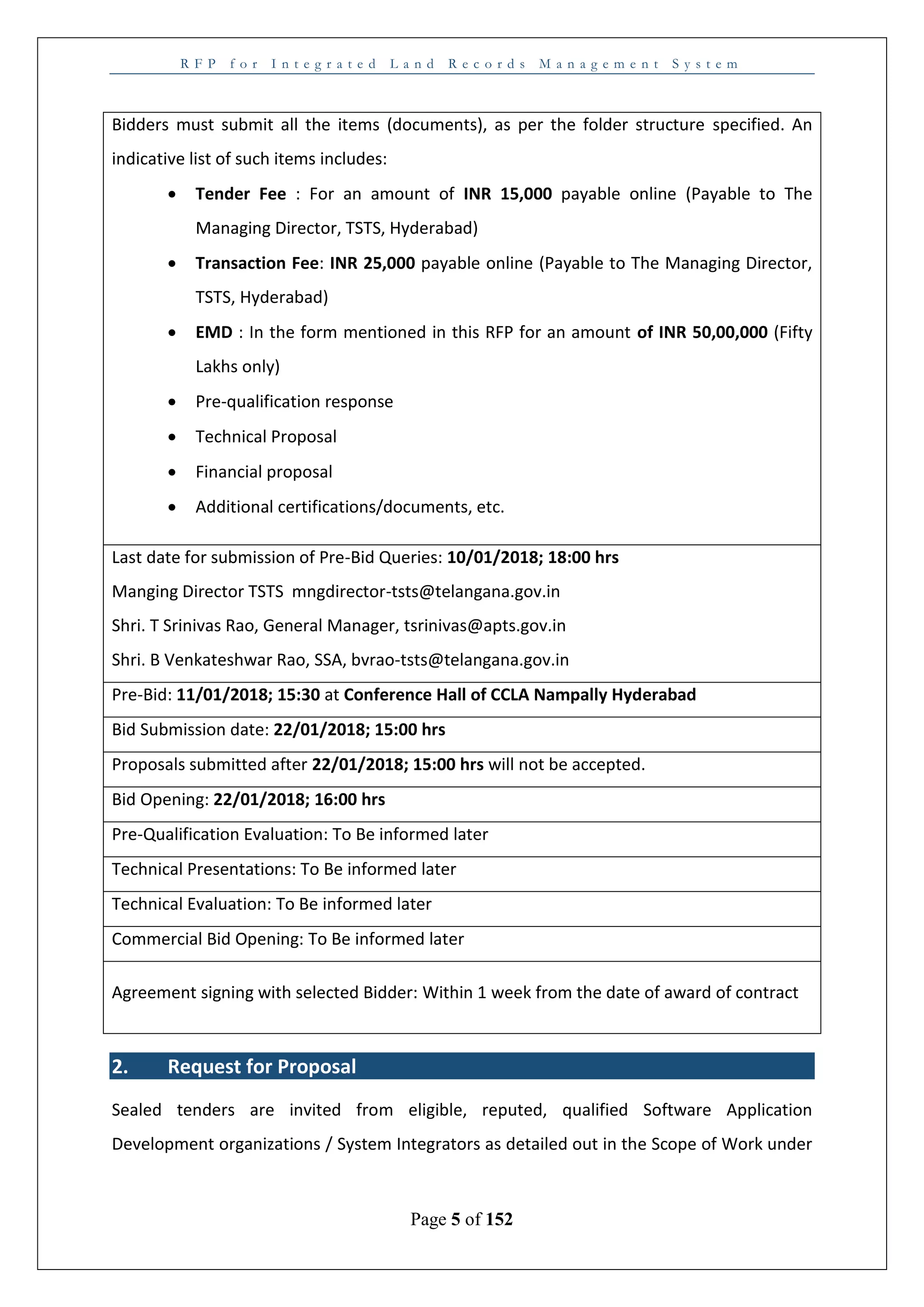 R F P f o r I n t e g r a t e d L a n d R e c o r d s M a n a g e m e n t S y s t e m
Page 5 of 152
Bidders must submit all the items (documents), as per the folder structure specified. An
indicative list of such items includes:
 Tender Fee : For an amount of INR 15,000 payable online (Payable to The
Managing Director, TSTS, Hyderabad)
 Transaction Fee: INR 25,000 payable online (Payable to The Managing Director,
TSTS, Hyderabad)
 EMD : In the form mentioned in this RFP for an amount of INR 50,00,000 (Fifty
Lakhs only)
 Pre-qualification response
 Technical Proposal
 Financial proposal
 Additional certifications/documents, etc.
Last date for submission of Pre-Bid Queries: 10/01/2018; 18:00 hrs
Manging Director TSTS mngdirector-tsts@telangana.gov.in
Shri. T Srinivas Rao, General Manager, tsrinivas@apts.gov.in
Shri. B Venkateshwar Rao, SSA, bvrao-tsts@telangana.gov.in
Pre-Bid: 11/01/2018; 15:30 at Conference Hall of CCLA Nampally Hyderabad
Bid Submission date: 22/01/2018; 15:00 hrs
Proposals submitted after 22/01/2018; 15:00 hrs will not be accepted.
Bid Opening: 22/01/2018; 16:00 hrs
Pre-Qualification Evaluation: To Be informed later
Technical Presentations: To Be informed later
Technical Evaluation: To Be informed later
Commercial Bid Opening: To Be informed later
Agreement signing with selected Bidder: Within 1 week from the date of award of contract
2. Request for Proposal
Sealed tenders are invited from eligible, reputed, qualified Software Application
Development organizations / System Integrators as detailed out in the Scope of Work under
 
