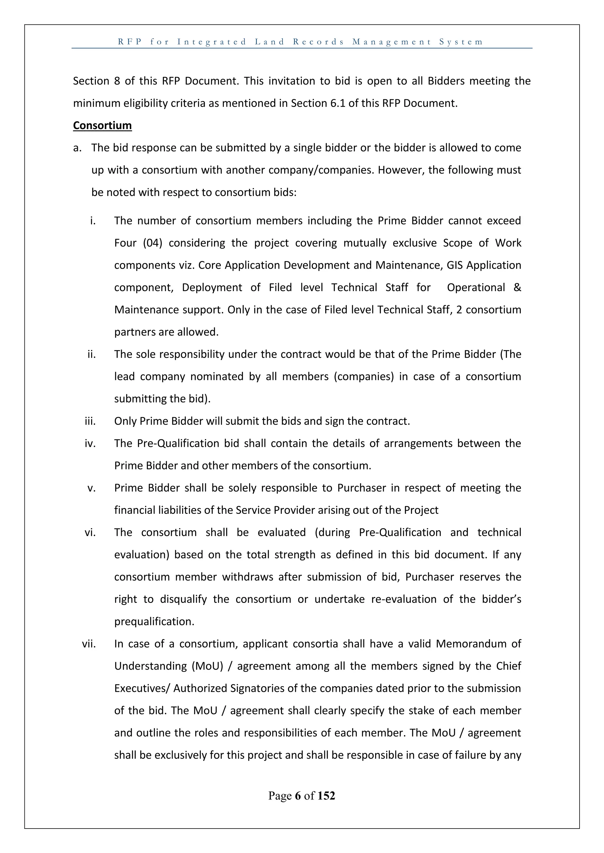 R F P f o r I n t e g r a t e d L a n d R e c o r d s M a n a g e m e n t S y s t e m
Page 6 of 152
Section 8 of this RFP Document. This invitation to bid is open to all Bidders meeting the
minimum eligibility criteria as mentioned in Section 6.1 of this RFP Document.
Consortium
a. The bid response can be submitted by a single bidder or the bidder is allowed to come
up with a consortium with another company/companies. However, the following must
be noted with respect to consortium bids:
i. The number of consortium members including the Prime Bidder cannot exceed
Four (04) considering the project covering mutually exclusive Scope of Work
components viz. Core Application Development and Maintenance, GIS Application
component, Deployment of Filed level Technical Staff for Operational &
Maintenance support. Only in the case of Filed level Technical Staff, 2 consortium
partners are allowed.
ii. The sole responsibility under the contract would be that of the Prime Bidder (The
lead company nominated by all members (companies) in case of a consortium
submitting the bid).
iii. Only Prime Bidder will submit the bids and sign the contract.
iv. The Pre-Qualification bid shall contain the details of arrangements between the
Prime Bidder and other members of the consortium.
v. Prime Bidder shall be solely responsible to Purchaser in respect of meeting the
financial liabilities of the Service Provider arising out of the Project
vi. The consortium shall be evaluated (during Pre-Qualification and technical
evaluation) based on the total strength as defined in this bid document. If any
consortium member withdraws after submission of bid, Purchaser reserves the
right to disqualify the consortium or undertake re-evaluation of the bidder’s
prequalification.
vii. In case of a consortium, applicant consortia shall have a valid Memorandum of
Understanding (MoU) / agreement among all the members signed by the Chief
Executives/ Authorized Signatories of the companies dated prior to the submission
of the bid. The MoU / agreement shall clearly specify the stake of each member
and outline the roles and responsibilities of each member. The MoU / agreement
shall be exclusively for this project and shall be responsible in case of failure by any
 
