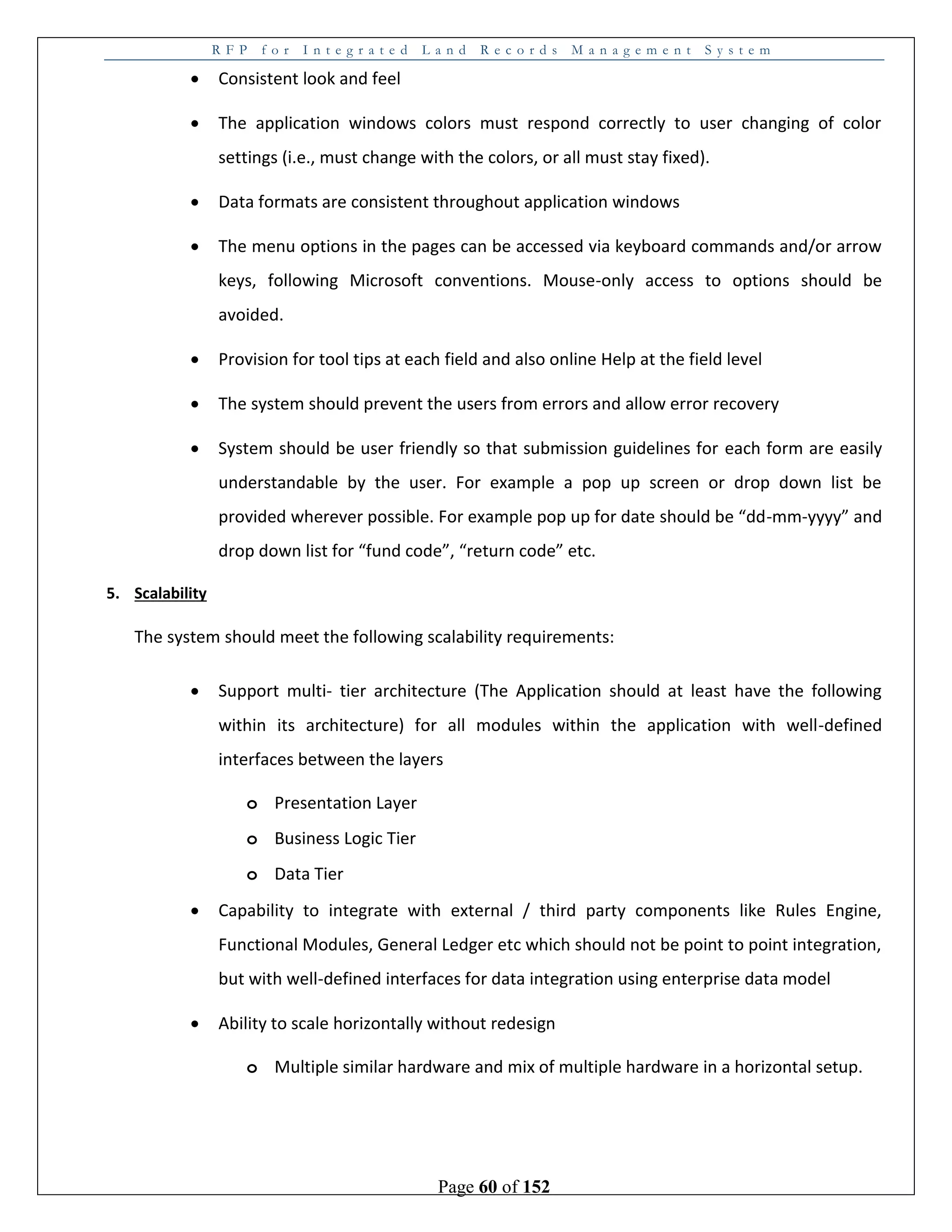 R F P f o r I n t e g r a t e d L a n d R e c o r d s M a n a g e m e n t S y s t e m
Page 60 of 152
 Consistent look and feel
 The application windows colors must respond correctly to user changing of color
settings (i.e., must change with the colors, or all must stay fixed).
 Data formats are consistent throughout application windows
 The menu options in the pages can be accessed via keyboard commands and/or arrow
keys, following Microsoft conventions. Mouse-only access to options should be
avoided.
 Provision for tool tips at each field and also online Help at the field level
 The system should prevent the users from errors and allow error recovery
 System should be user friendly so that submission guidelines for each form are easily
understandable by the user. For example a pop up screen or drop down list be
provided wherever possible. For example pop up for date should be “dd-mm-yyyy” and
drop down list for “fund code”, “return code” etc.
5. Scalability
The system should meet the following scalability requirements:
 Support multi- tier architecture (The Application should at least have the following
within its architecture) for all modules within the application with well-defined
interfaces between the layers
o Presentation Layer
o Business Logic Tier
o Data Tier
 Capability to integrate with external / third party components like Rules Engine,
Functional Modules, General Ledger etc which should not be point to point integration,
but with well-defined interfaces for data integration using enterprise data model
 Ability to scale horizontally without redesign
o Multiple similar hardware and mix of multiple hardware in a horizontal setup.
 