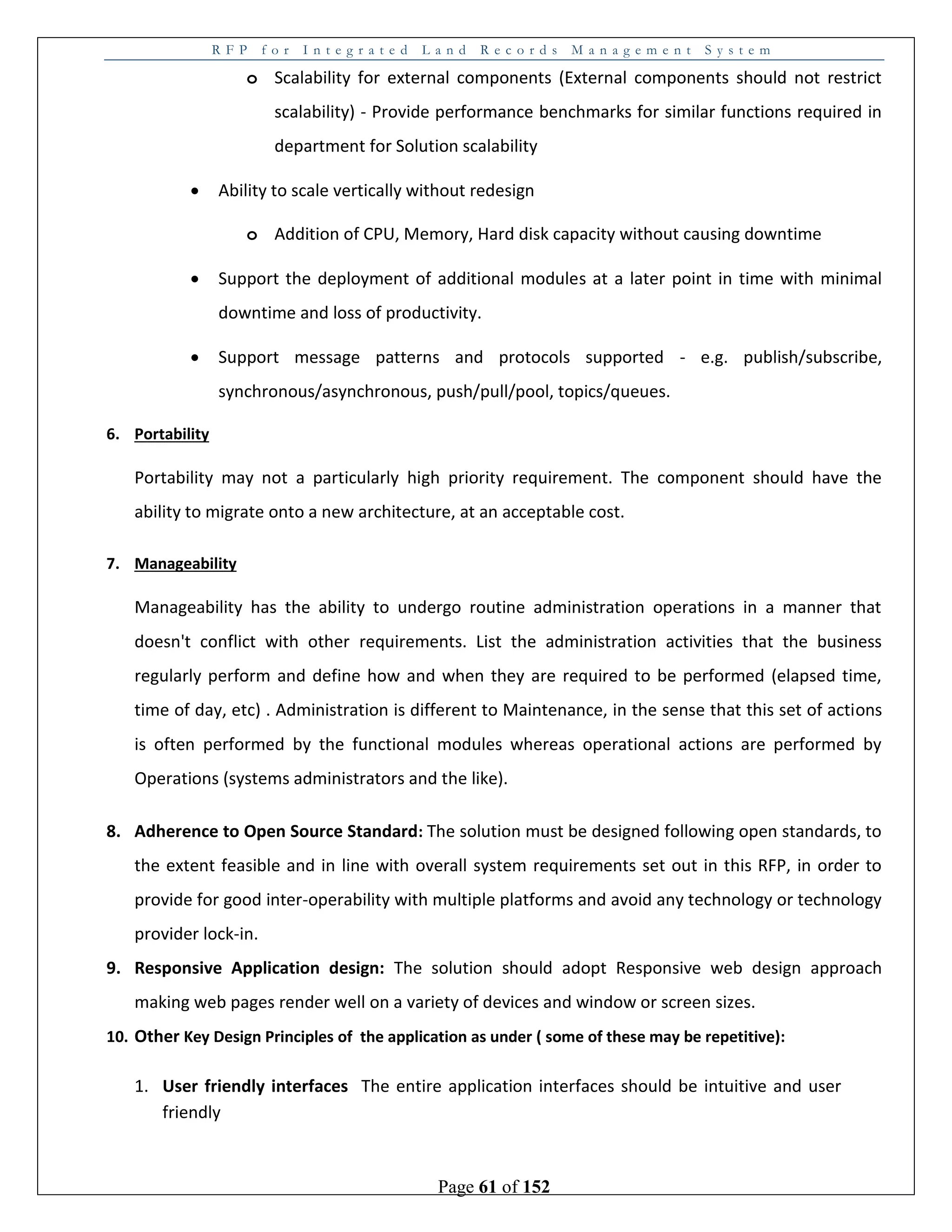 R F P f o r I n t e g r a t e d L a n d R e c o r d s M a n a g e m e n t S y s t e m
Page 61 of 152
o Scalability for external components (External components should not restrict
scalability) - Provide performance benchmarks for similar functions required in
department for Solution scalability
 Ability to scale vertically without redesign
o Addition of CPU, Memory, Hard disk capacity without causing downtime
 Support the deployment of additional modules at a later point in time with minimal
downtime and loss of productivity.
 Support message patterns and protocols supported - e.g. publish/subscribe,
synchronous/asynchronous, push/pull/pool, topics/queues.
6. Portability
Portability may not a particularly high priority requirement. The component should have the
ability to migrate onto a new architecture, at an acceptable cost.
7. Manageability
Manageability has the ability to undergo routine administration operations in a manner that
doesn't conflict with other requirements. List the administration activities that the business
regularly perform and define how and when they are required to be performed (elapsed time,
time of day, etc) . Administration is different to Maintenance, in the sense that this set of actions
is often performed by the functional modules whereas operational actions are performed by
Operations (systems administrators and the like).
8. Adherence to Open Source Standard: The solution must be designed following open standards, to
the extent feasible and in line with overall system requirements set out in this RFP, in order to
provide for good inter-operability with multiple platforms and avoid any technology or technology
provider lock-in.
9. Responsive Application design: The solution should adopt Responsive web design approach
making web pages render well on a variety of devices and window or screen sizes.
10. Other Key Design Principles of the application as under ( some of these may be repetitive):
1. User friendly interfaces The entire application interfaces should be intuitive and user
friendly
 