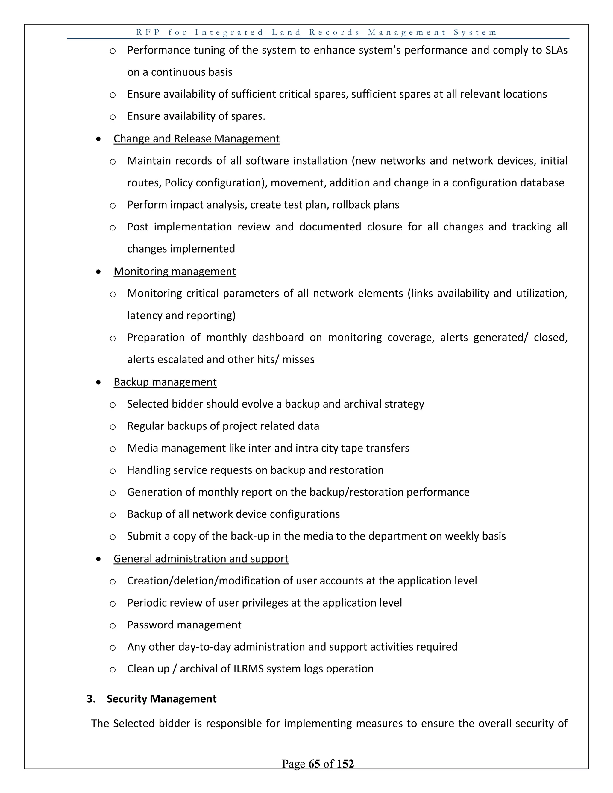R F P f o r I n t e g r a t e d L a n d R e c o r d s M a n a g e m e n t S y s t e m
Page 65 of 152
o Performance tuning of the system to enhance system’s performance and comply to SLAs
on a continuous basis
o Ensure availability of sufficient critical spares, sufficient spares at all relevant locations
o Ensure availability of spares.
 Change and Release Management
o Maintain records of all software installation (new networks and network devices, initial
routes, Policy configuration), movement, addition and change in a configuration database
o Perform impact analysis, create test plan, rollback plans
o Post implementation review and documented closure for all changes and tracking all
changes implemented
 Monitoring management
o Monitoring critical parameters of all network elements (links availability and utilization,
latency and reporting)
o Preparation of monthly dashboard on monitoring coverage, alerts generated/ closed,
alerts escalated and other hits/ misses
 Backup management
o Selected bidder should evolve a backup and archival strategy
o Regular backups of project related data
o Media management like inter and intra city tape transfers
o Handling service requests on backup and restoration
o Generation of monthly report on the backup/restoration performance
o Backup of all network device configurations
o Submit a copy of the back-up in the media to the department on weekly basis
 General administration and support
o Creation/deletion/modification of user accounts at the application level
o Periodic review of user privileges at the application level
o Password management
o Any other day-to-day administration and support activities required
o Clean up / archival of ILRMS system logs operation
3. Security Management
The Selected bidder is responsible for implementing measures to ensure the overall security of
 