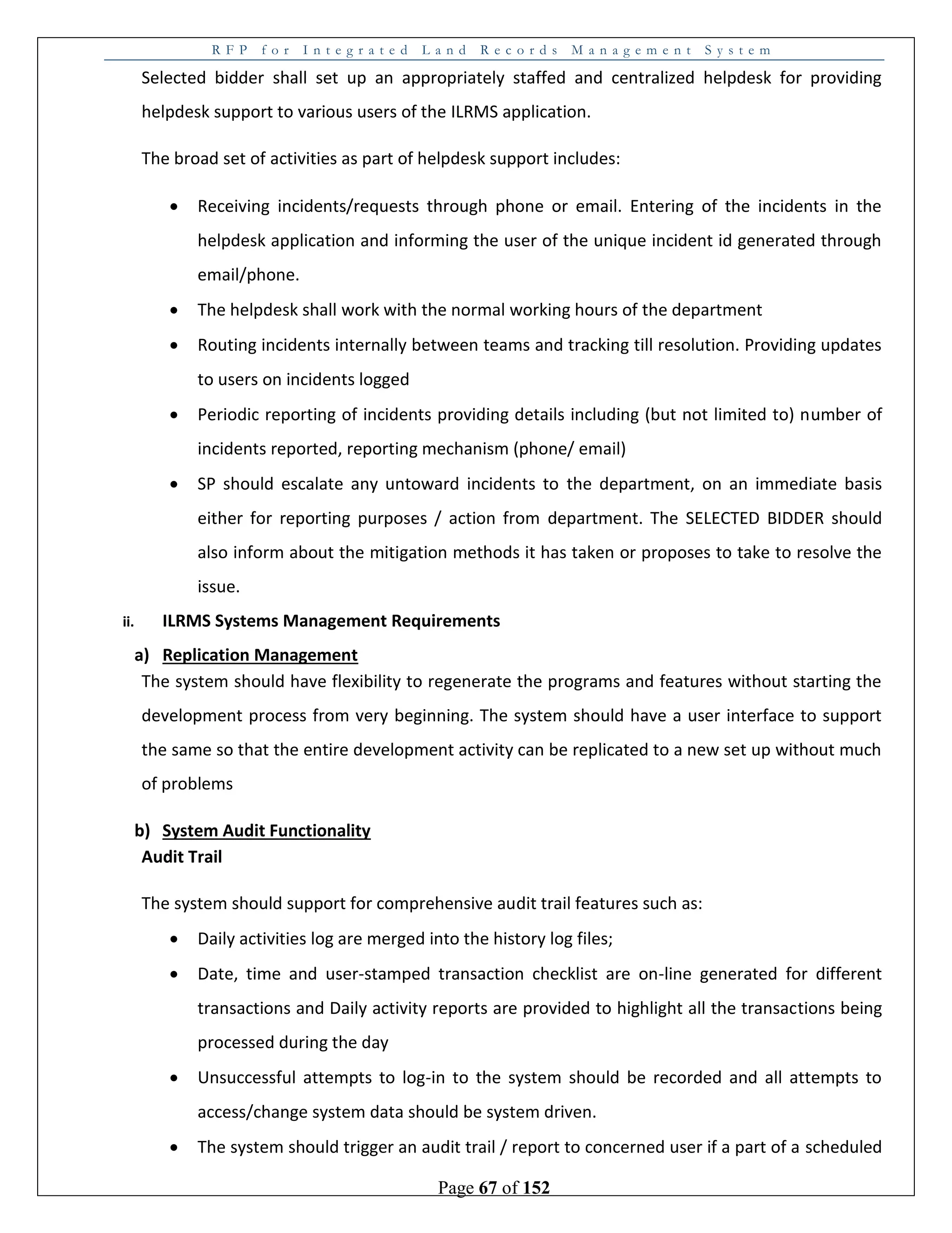 R F P f o r I n t e g r a t e d L a n d R e c o r d s M a n a g e m e n t S y s t e m
Page 67 of 152
Selected bidder shall set up an appropriately staffed and centralized helpdesk for providing
helpdesk support to various users of the ILRMS application.
The broad set of activities as part of helpdesk support includes:
 Receiving incidents/requests through phone or email. Entering of the incidents in the
helpdesk application and informing the user of the unique incident id generated through
email/phone.
 The helpdesk shall work with the normal working hours of the department
 Routing incidents internally between teams and tracking till resolution. Providing updates
to users on incidents logged
 Periodic reporting of incidents providing details including (but not limited to) number of
incidents reported, reporting mechanism (phone/ email)
 SP should escalate any untoward incidents to the department, on an immediate basis
either for reporting purposes / action from department. The SELECTED BIDDER should
also inform about the mitigation methods it has taken or proposes to take to resolve the
issue.
ii. ILRMS Systems Management Requirements
a) Replication Management
The system should have flexibility to regenerate the programs and features without starting the
development process from very beginning. The system should have a user interface to support
the same so that the entire development activity can be replicated to a new set up without much
of problems
b) System Audit Functionality
Audit Trail
The system should support for comprehensive audit trail features such as:
 Daily activities log are merged into the history log files;
 Date, time and user-stamped transaction checklist are on-line generated for different
transactions and Daily activity reports are provided to highlight all the transactions being
processed during the day
 Unsuccessful attempts to log-in to the system should be recorded and all attempts to
access/change system data should be system driven.
 The system should trigger an audit trail / report to concerned user if a part of a scheduled
 