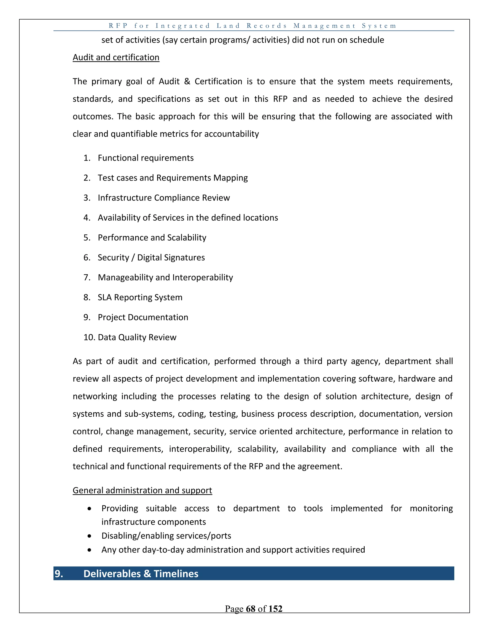 R F P f o r I n t e g r a t e d L a n d R e c o r d s M a n a g e m e n t S y s t e m
Page 68 of 152
set of activities (say certain programs/ activities) did not run on schedule
Audit and certification
The primary goal of Audit & Certification is to ensure that the system meets requirements,
standards, and specifications as set out in this RFP and as needed to achieve the desired
outcomes. The basic approach for this will be ensuring that the following are associated with
clear and quantifiable metrics for accountability
1. Functional requirements
2. Test cases and Requirements Mapping
3. Infrastructure Compliance Review
4. Availability of Services in the defined locations
5. Performance and Scalability
6. Security / Digital Signatures
7. Manageability and Interoperability
8. SLA Reporting System
9. Project Documentation
10. Data Quality Review
As part of audit and certification, performed through a third party agency, department shall
review all aspects of project development and implementation covering software, hardware and
networking including the processes relating to the design of solution architecture, design of
systems and sub-systems, coding, testing, business process description, documentation, version
control, change management, security, service oriented architecture, performance in relation to
defined requirements, interoperability, scalability, availability and compliance with all the
technical and functional requirements of the RFP and the agreement.
General administration and support
 Providing suitable access to department to tools implemented for monitoring
infrastructure components
 Disabling/enabling services/ports
 Any other day-to-day administration and support activities required
9. Deliverables & Timelines
 