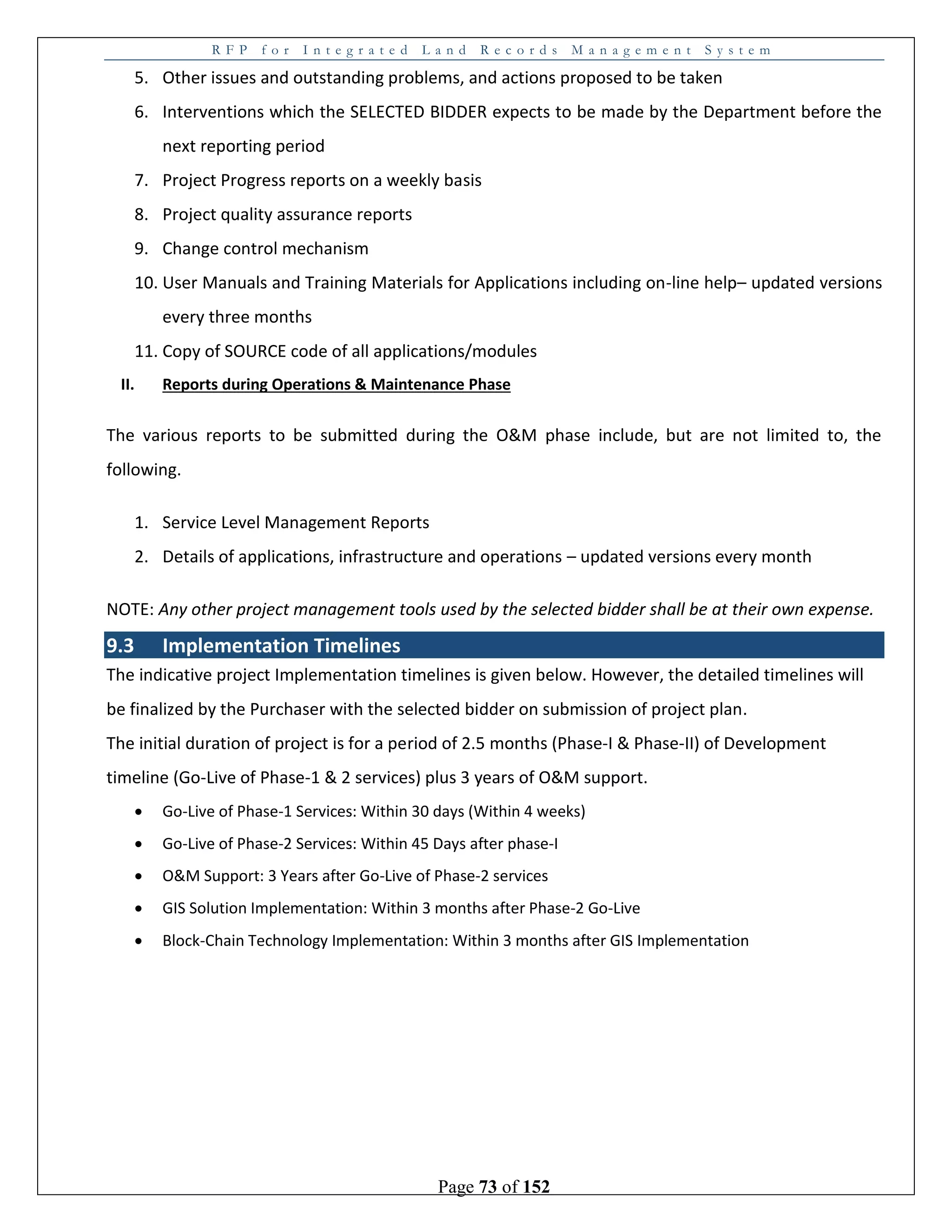 R F P f o r I n t e g r a t e d L a n d R e c o r d s M a n a g e m e n t S y s t e m
Page 73 of 152
5. Other issues and outstanding problems, and actions proposed to be taken
6. Interventions which the SELECTED BIDDER expects to be made by the Department before the
next reporting period
7. Project Progress reports on a weekly basis
8. Project quality assurance reports
9. Change control mechanism
10. User Manuals and Training Materials for Applications including on-line help– updated versions
every three months
11. Copy of SOURCE code of all applications/modules
II. Reports during Operations & Maintenance Phase
The various reports to be submitted during the O&M phase include, but are not limited to, the
following.
1. Service Level Management Reports
2. Details of applications, infrastructure and operations – updated versions every month
NOTE: Any other project management tools used by the selected bidder shall be at their own expense.
9.3 Implementation Timelines
The indicative project Implementation timelines is given below. However, the detailed timelines will
be finalized by the Purchaser with the selected bidder on submission of project plan.
The initial duration of project is for a period of 2.5 months (Phase-I & Phase-II) of Development
timeline (Go-Live of Phase-1 & 2 services) plus 3 years of O&M support.
 Go-Live of Phase-1 Services: Within 30 days (Within 4 weeks)
 Go-Live of Phase-2 Services: Within 45 Days after phase-I
 O&M Support: 3 Years after Go-Live of Phase-2 services
 GIS Solution Implementation: Within 3 months after Phase-2 Go-Live
 Block-Chain Technology Implementation: Within 3 months after GIS Implementation
 