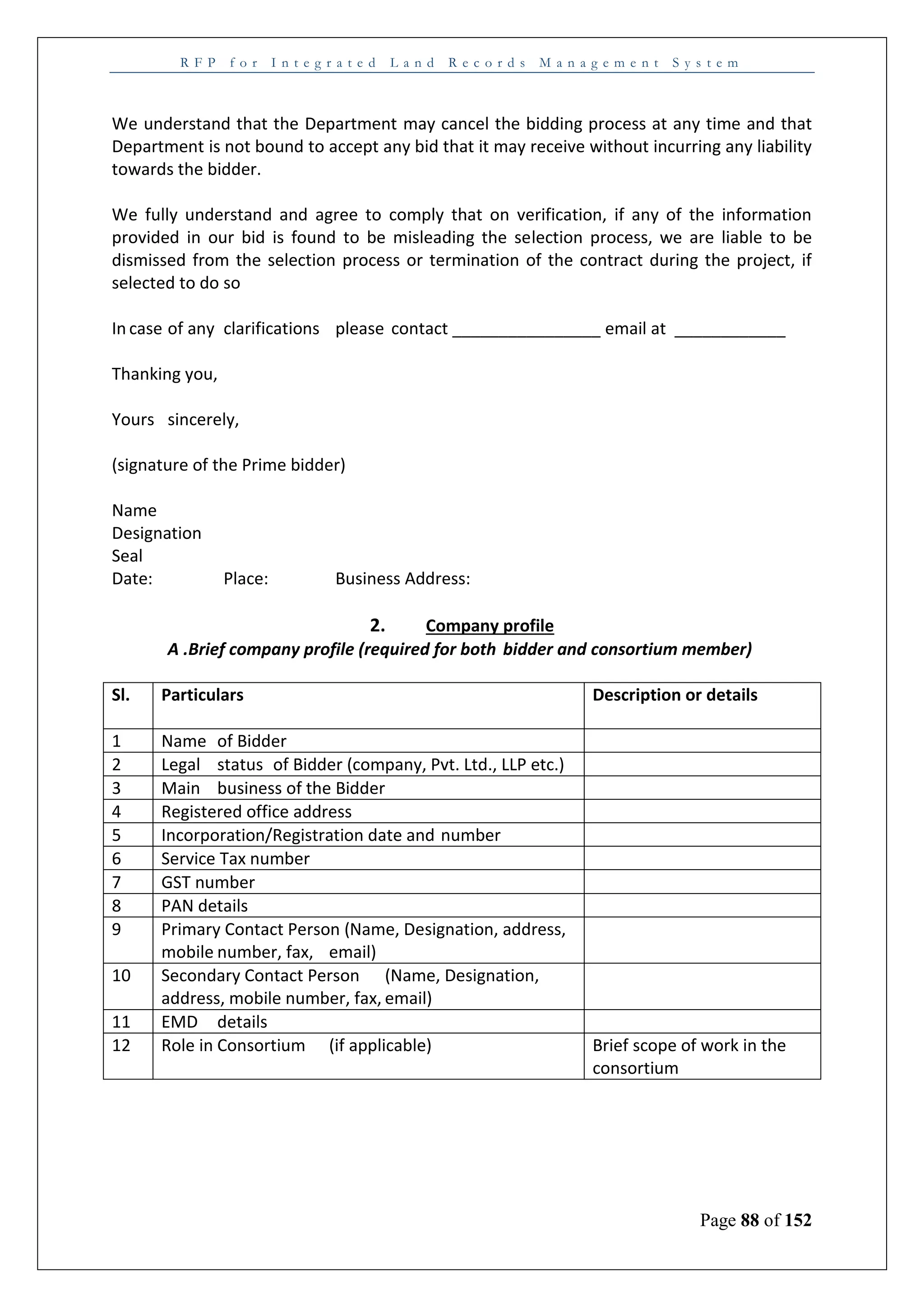 R F P f o r I n t e g r a t e d L a n d R e c o r d s M a n a g e m e n t S y s t e m
Page 88 of 152
We understand that the Department may cancel the bidding process at any time and that
Department is not bound to accept any bid that it may receive without incurring any liability
towards the bidder.
We fully understand and agree to comply that on verification, if any of the information
provided in our bid is found to be misleading the selection process, we are liable to be
dismissed from the selection process or termination of the contract during the project, if
selected to do so
In case of any clarifications please contact ________________ email at ____________
Thanking you,
Yours sincerely,
(signature of the Prime bidder)
Name
Designation
Seal
Date: Place: Business Address:
2. Company profile
A .Brief company profile (required for both bidder and consortium member)
Sl. Particulars Description or details
1 Name of Bidder
2 Legal status of Bidder (company, Pvt. Ltd., LLP etc.)
3 Main business of the Bidder
4 Registered office address
5 Incorporation/Registration date and number
6 Service Tax number
7 GST number
8 PAN details
9 Primary Contact Person (Name, Designation, address,
mobile number, fax, email)
10 Secondary Contact Person (Name, Designation,
address, mobile number, fax, email)
11 EMD details
12 Role in Consortium (if applicable) Brief scope of work in the
consortium
 