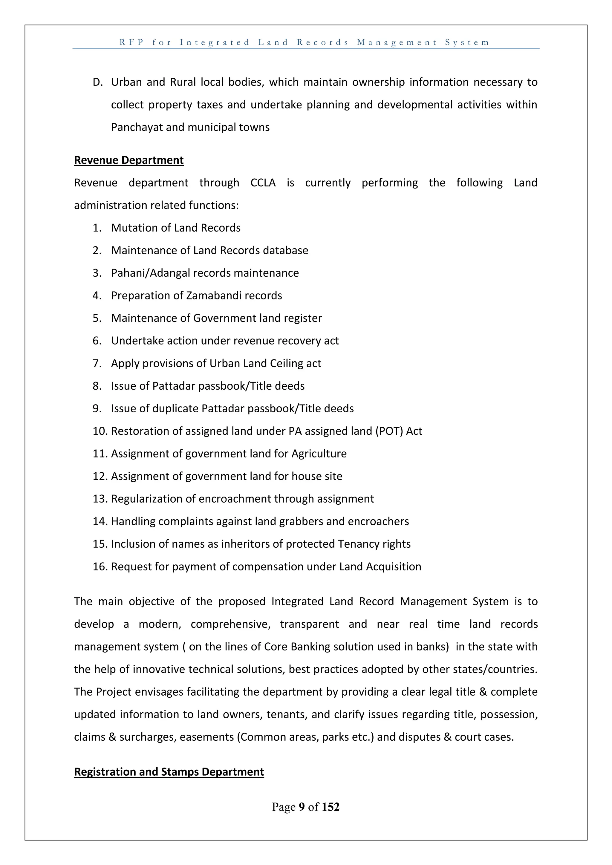 R F P f o r I n t e g r a t e d L a n d R e c o r d s M a n a g e m e n t S y s t e m
Page 9 of 152
D. Urban and Rural local bodies, which maintain ownership information necessary to
collect property taxes and undertake planning and developmental activities within
Panchayat and municipal towns
Revenue Department
Revenue department through CCLA is currently performing the following Land
administration related functions:
1. Mutation of Land Records
2. Maintenance of Land Records database
3. Pahani/Adangal records maintenance
4. Preparation of Zamabandi records
5. Maintenance of Government land register
6. Undertake action under revenue recovery act
7. Apply provisions of Urban Land Ceiling act
8. Issue of Pattadar passbook/Title deeds
9. Issue of duplicate Pattadar passbook/Title deeds
10. Restoration of assigned land under PA assigned land (POT) Act
11. Assignment of government land for Agriculture
12. Assignment of government land for house site
13. Regularization of encroachment through assignment
14. Handling complaints against land grabbers and encroachers
15. Inclusion of names as inheritors of protected Tenancy rights
16. Request for payment of compensation under Land Acquisition
The main objective of the proposed Integrated Land Record Management System is to
develop a modern, comprehensive, transparent and near real time land records
management system ( on the lines of Core Banking solution used in banks) in the state with
the help of innovative technical solutions, best practices adopted by other states/countries.
The Project envisages facilitating the department by providing a clear legal title & complete
updated information to land owners, tenants, and clarify issues regarding title, possession,
claims & surcharges, easements (Common areas, parks etc.) and disputes & court cases.
Registration and Stamps Department
 