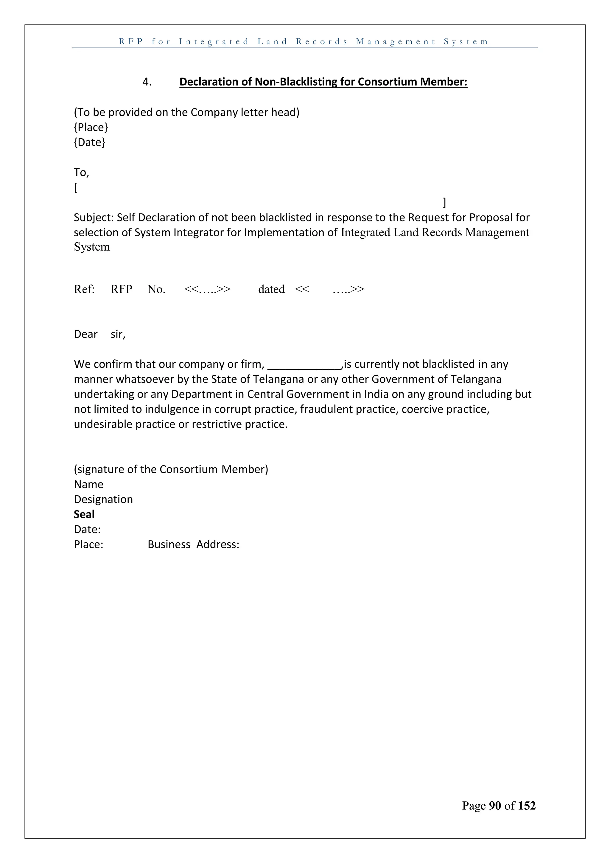 R F P f o r I n t e g r a t e d L a n d R e c o r d s M a n a g e m e n t S y s t e m
Page 90 of 152
4. Declaration of Non-Blacklisting for Consortium Member:
(To be provided on the Company letter head)
{Place}
{Date}
To,
[
]
Subject: Self Declaration of not been blacklisted in response to the Request for Proposal for
selection of System Integrator for Implementation of Integrated Land Records Management
System
Ref: RFP No. <<…..>> dated << …..>>
Dear sir,
We confirm that our company or firm, ____________,is currently not blacklisted in any
manner whatsoever by the State of Telangana or any other Government of Telangana
undertaking or any Department in Central Government in India on any ground including but
not limited to indulgence in corrupt practice, fraudulent practice, coercive practice,
undesirable practice or restrictive practice.
(signature of the Consortium Member)
Name
Designation
Seal
Date:
Place: Business Address:
 