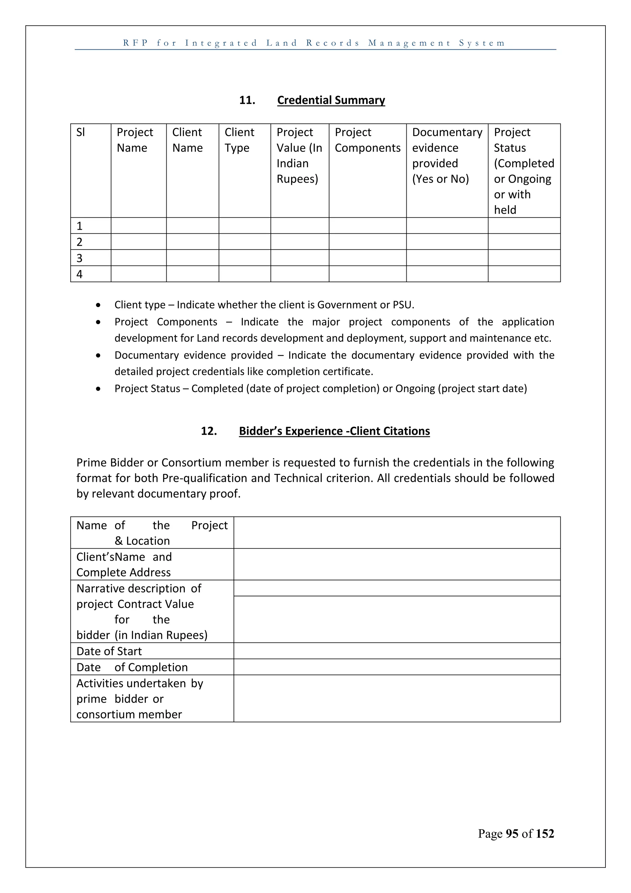 R F P f o r I n t e g r a t e d L a n d R e c o r d s M a n a g e m e n t S y s t e m
Page 95 of 152
11. Credential Summary
Sl Project
Name
Client
Name
Client
Type
Project
Value (In
Indian
Rupees)
Project
Components
Documentary
evidence
provided
(Yes or No)
Project
Status
(Completed
or Ongoing
or with
held
1
2
3
4
 Client type – Indicate whether the client is Government or PSU.
 Project Components – Indicate the major project components of the application
development for Land records development and deployment, support and maintenance etc.
 Documentary evidence provided – Indicate the documentary evidence provided with the
detailed project credentials like completion certificate.
 Project Status – Completed (date of project completion) or Ongoing (project start date)
12. Bidder’s Experience -Client Citations
Prime Bidder or Consortium member is requested to furnish the credentials in the following
format for both Pre-qualification and Technical criterion. All credentials should be followed
by relevant documentary proof.
Name of the Project
& Location
Client’sName and
Complete Address
Narrative description of
project Contract Value
for the
bidder (in Indian Rupees)
Date of Start
Date of Completion
Activities undertaken by
prime bidder or
consortium member
 