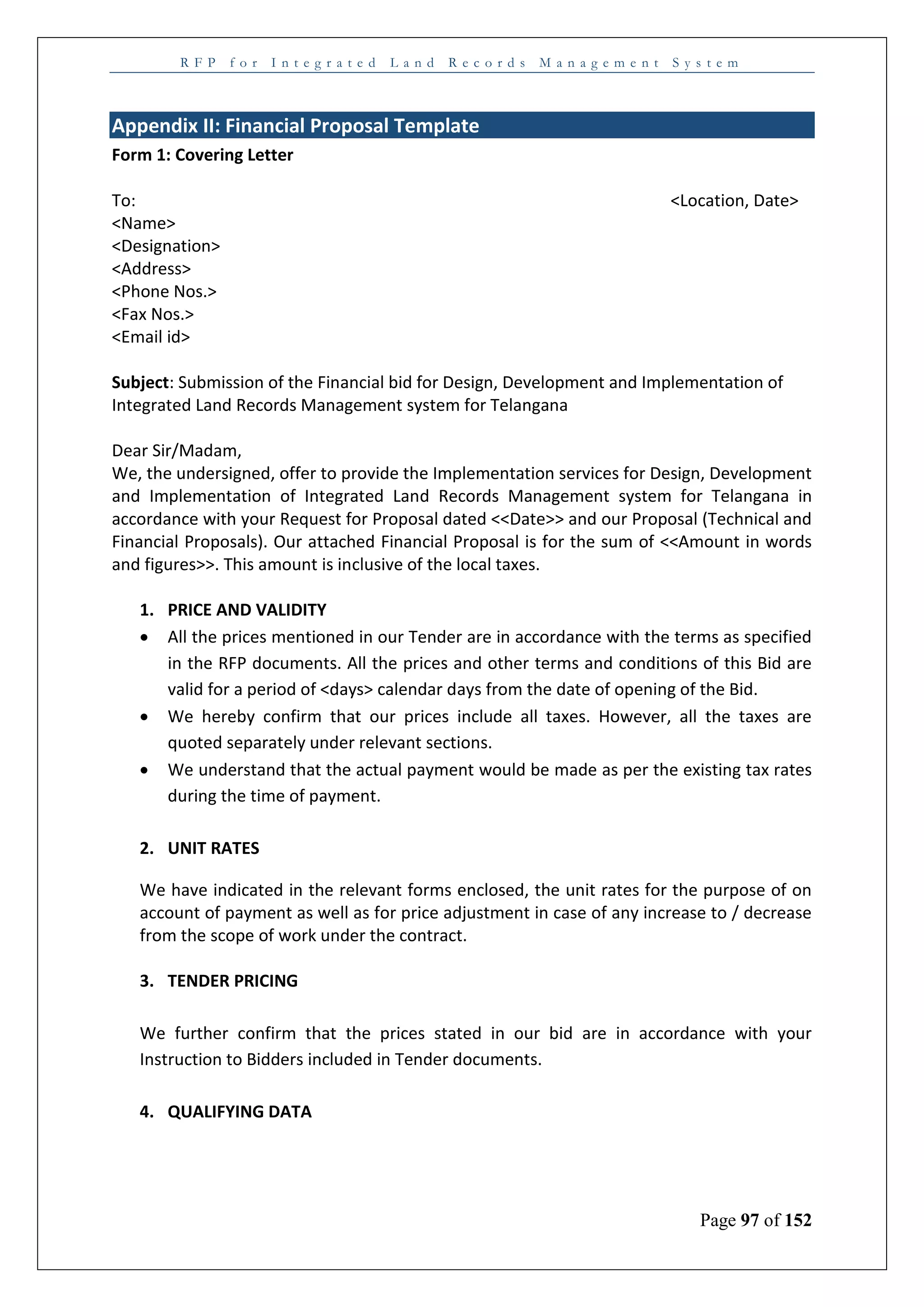R F P f o r I n t e g r a t e d L a n d R e c o r d s M a n a g e m e n t S y s t e m
Page 97 of 152
Appendix II: Financial Proposal Template
Form 1: Covering Letter
To: <Location, Date>
<Name>
<Designation>
<Address>
<Phone Nos.>
<Fax Nos.>
<Email id>
Subject: Submission of the Financial bid for Design, Development and Implementation of
Integrated Land Records Management system for Telangana
Dear Sir/Madam,
We, the undersigned, offer to provide the Implementation services for Design, Development
and Implementation of Integrated Land Records Management system for Telangana in
accordance with your Request for Proposal dated <<Date>> and our Proposal (Technical and
Financial Proposals). Our attached Financial Proposal is for the sum of <<Amount in words
and figures>>. This amount is inclusive of the local taxes.
1. PRICE AND VALIDITY
 All the prices mentioned in our Tender are in accordance with the terms as specified
in the RFP documents. All the prices and other terms and conditions of this Bid are
valid for a period of <days> calendar days from the date of opening of the Bid.
 We hereby confirm that our prices include all taxes. However, all the taxes are
quoted separately under relevant sections.
 We understand that the actual payment would be made as per the existing tax rates
during the time of payment.
2. UNIT RATES
We have indicated in the relevant forms enclosed, the unit rates for the purpose of on
account of payment as well as for price adjustment in case of any increase to / decrease
from the scope of work under the contract.
3. TENDER PRICING
We further confirm that the prices stated in our bid are in accordance with your
Instruction to Bidders included in Tender documents.
4. QUALIFYING DATA
 