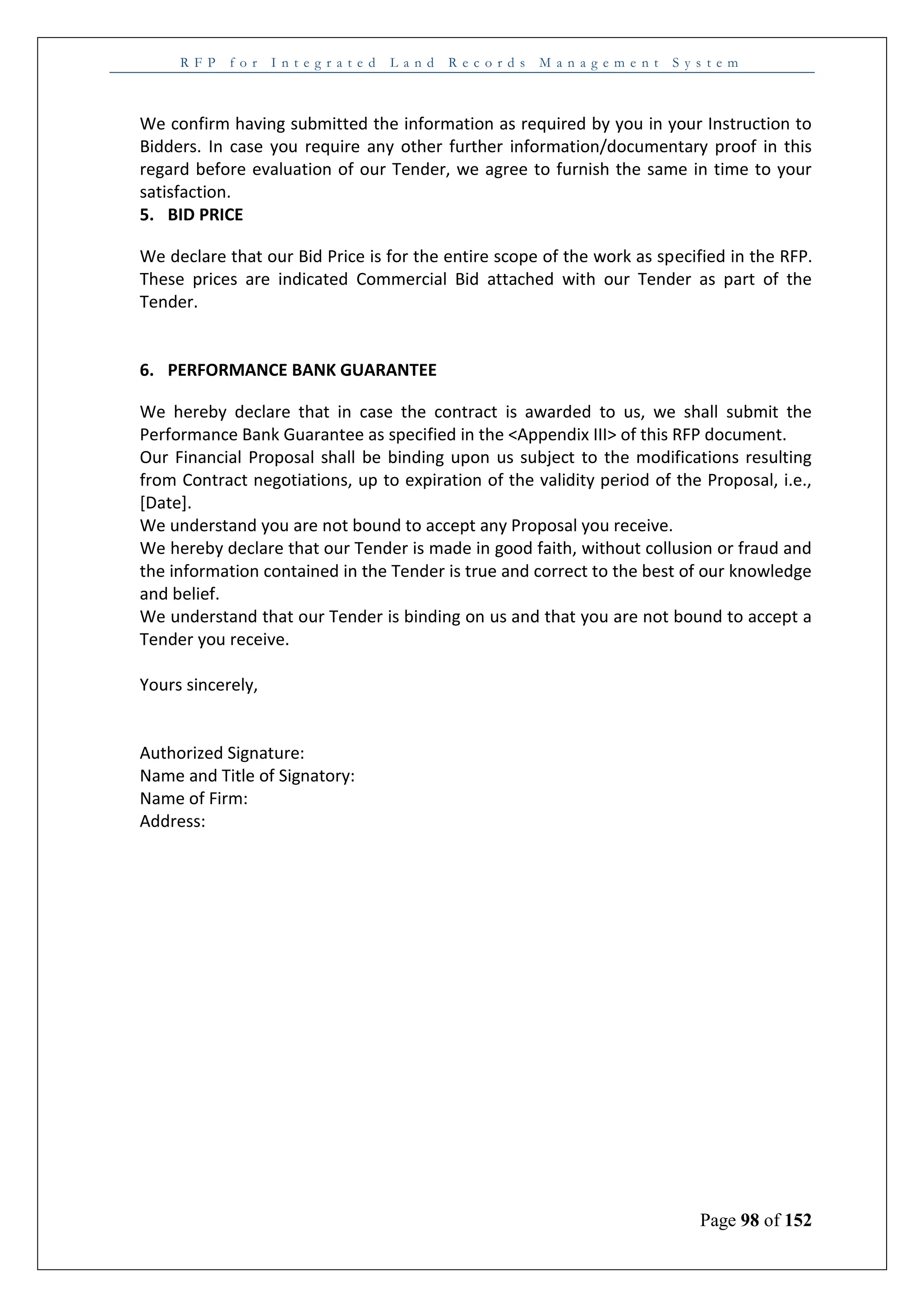 R F P f o r I n t e g r a t e d L a n d R e c o r d s M a n a g e m e n t S y s t e m
Page 98 of 152
We confirm having submitted the information as required by you in your Instruction to
Bidders. In case you require any other further information/documentary proof in this
regard before evaluation of our Tender, we agree to furnish the same in time to your
satisfaction.
5. BID PRICE
We declare that our Bid Price is for the entire scope of the work as specified in the RFP.
These prices are indicated Commercial Bid attached with our Tender as part of the
Tender.
6. PERFORMANCE BANK GUARANTEE
We hereby declare that in case the contract is awarded to us, we shall submit the
Performance Bank Guarantee as specified in the <Appendix III> of this RFP document.
Our Financial Proposal shall be binding upon us subject to the modifications resulting
from Contract negotiations, up to expiration of the validity period of the Proposal, i.e.,
[Date].
We understand you are not bound to accept any Proposal you receive.
We hereby declare that our Tender is made in good faith, without collusion or fraud and
the information contained in the Tender is true and correct to the best of our knowledge
and belief.
We understand that our Tender is binding on us and that you are not bound to accept a
Tender you receive.
Yours sincerely,
Authorized Signature:
Name and Title of Signatory:
Name of Firm:
Address:
 