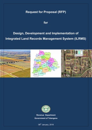 R F P f o r I n t e g r a t e d L a n d R e c o r d s M a n a g e m e n t S y s t e m
Page 1 of 152
Request for Proposal (RFP)
for
Design, Development and Implementation of
Integrated Land Records Management System (ILRMS)
Revenue Department
Government of Telangana
08th
January, 2018
 