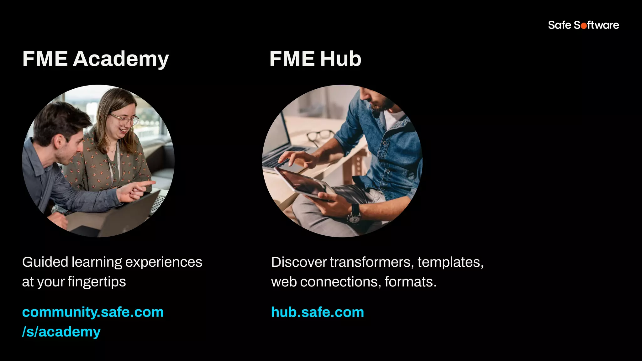 Guided learning experiences
at your ﬁngertips
community.safe.com
/s/academy
FME Hub
Discover transformers, templates,
web connections, formats.
hub.safe.com
FME Academy
 